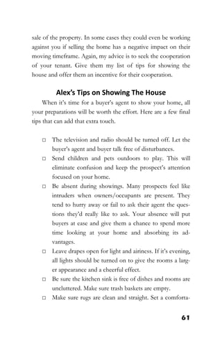 61
sale of the property. In some cases they could even be working
against you if selling the home has a negative impact on their
moving timeframe. Again, my advice is to seek the cooperation
of your tenant. Give them my list of tips for showing the
house and offer them an incentive for their cooperation.
Alex’s Tips on Showing The House
When it’s time for a buyer’s agent to show your home, all
your preparations will be worth the effort. Here are a few final
tips that can add that extra touch.
□ The television and radio should be turned off. Let the
buyer’s agent and buyer talk free of disturbances.
□ Send children and pets outdoors to play. This will
eliminate confusion and keep the prospect’s attention
focused on your home.
□ Be absent during showings. Many prospects feel like
intruders when owners/occupants are present. They
tend to hurry away or fail to ask their agent the ques-
tions they’d really like to ask. Your absence will put
buyers at ease and give them a chance to spend more
time looking at your home and absorbing its ad-
vantages.
□ Leave drapes open for light and airiness. If it’s evening,
all lights should be turned on to give the rooms a larg-
er appearance and a cheerful effect.
□ Be sure the kitchen sink is free of dishes and rooms are
uncluttered. Make sure trash baskets are empty.
□ Make sure rugs are clean and straight. Set a comforta-
 