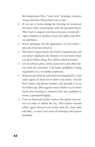 62
ble temperature. Do a “once-over” cleaning—vacuum,
sweep, and dust. Final check every room.
□ If you are at home during the showing, be courteous
but don’t force conversation with the potential buyer.
They want to inspect your house not pay a social call.
□ Open windows to freshen rooms. Set tables with flow-
ers and linens.
□ Never apologize for the appearance of your home—
after all, it has been lived in.
□ The buyer’s agent knows the buyer’s requirements and
can better emphasize the features of your home when
you don’t follow along. You will be called if needed.
□ Let me discuss price, terms, possession and other fac-
tors with the customer. I am better qualified to bring
negotiations to a favorable conclusion.
□ If buyers just drop by and aren’t accompanied by a real
estate agent, it’s best not to show your home. Ask for
their names and phone number, and provide it to us
for follow-up. (Most agents screen clients so you don’t
waste time showing to someone who isn’t qualified or
worse, a potential burglar.)
□ I use an electronic keybox system that agents must ac-
cess in order to obtain the key. This keybox records
which agent showed your home (and the exact time
and date), so that I can track all showings and request
feedback.
 