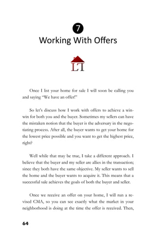 64
Once I list your home for sale I will soon be calling you
and saying “We have an offer!”
So let’s discuss how I work with offers to achieve a win-
win for both you and the buyer. Sometimes my sellers can have
the mistaken notion that the buyer is the adversary in the nego-
tiating process. After all, the buyer wants to get your home for
the lowest price possible and you want to get the highest price,
right?
Well while that may be true, I take a different approach. I
believe that the buyer and my seller are allies in the transaction;
since they both have the same objective. My seller wants to sell
the home and the buyer wants to acquire it. This means that a
successful sale achieves the goals of both the buyer and seller.
Once we receive an offer on your home, I will run a re-
vised CMA, so you can see exactly what the market in your
neighborhood is doing at the time the offer is received. Then,
❼
Working With Offers
 