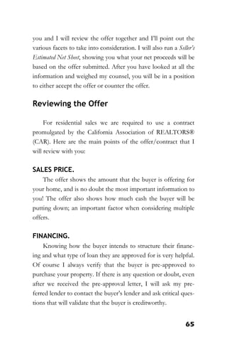 65
you and I will review the offer together and I’ll point out the
various facets to take into consideration. I will also run a Seller’s
Estimated Net Sheet, showing you what your net proceeds will be
based on the offer submitted. After you have looked at all the
information and weighed my counsel, you will be in a position
to either accept the offer or counter the offer.
Reviewing the Offer
For residential sales we are required to use a contract
promulgated by the California Association of REALTORS®
(CAR). Here are the main points of the offer/contract that I
will review with you:
SALES PRICE.
The offer shows the amount that the buyer is offering for
your home, and is no doubt the most important information to
you! The offer also shows how much cash the buyer will be
putting down; an important factor when considering multiple
offers.
FINANCING.
Knowing how the buyer intends to structure their financ-
ing and what type of loan they are approved for is very helpful.
Of course I always verify that the buyer is pre-approved to
purchase your property. If there is any question or doubt, even
after we received the pre-approval letter, I will ask my pre-
ferred lender to contact the buyer’s lender and ask critical ques-
tions that will validate that the buyer is creditworthy.
 