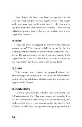 66
Even though the buyer has been pre-approved for the
loan, the actual loan process takes several weeks. If the buyer’s
lender uncovers a previously undiscovered credit issue during
that time frame the deal could be in jeopardy. That’s why my
bulletproof process insures that we are working with a solid
buyer from the onset.
ESCROW
Here, the buyer is agreeing to deposit what some call
‘earnest money’. This amount is held in escrow by the title
company, escrow company or attorney that will close the trans-
action. The earnest money also gives you some security if the
buyer defaults on the deal. There may be some exceptions to
this rule, which I can discuss with you in greater detail.
CLOSING
This contract also contains the proposed closing date.
Most closing dates are set for 30 to 45 days out. When review-
ing the offer, we will discuss whether or not the proposed clos-
ing date works for you.
CLOSING COSTS
On every transaction, the seller has their own closing costs
(sales commission, title policy, escrow costs and recording fees,
etc) and the buyer has their closing costs (loan origination, pre-
paid expenses, etc). It is not uncommon for the buyer to “roll
in” some or all of their closing costs when putting an offer to-
 