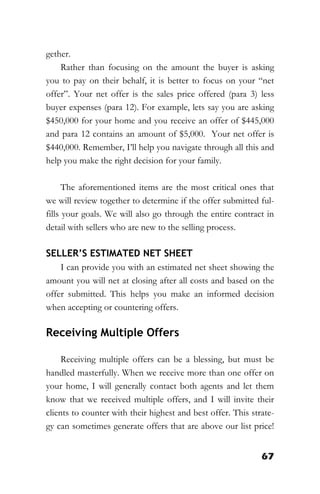 67
gether.
Rather than focusing on the amount the buyer is asking
you to pay on their behalf, it is better to focus on your “net
offer”. Your net offer is the sales price offered (para 3) less
buyer expenses (para 12). For example, lets say you are asking
$450,000 for your home and you receive an offer of $445,000
and para 12 contains an amount of $5,000. Your net offer is
$440,000. Remember, I’ll help you navigate through all this and
help you make the right decision for your family.
The aforementioned items are the most critical ones that
we will review together to determine if the offer submitted ful-
fills your goals. We will also go through the entire contract in
detail with sellers who are new to the selling process.
SELLER’S ESTIMATED NET SHEET
I can provide you with an estimated net sheet showing the
amount you will net at closing after all costs and based on the
offer submitted. This helps you make an informed decision
when accepting or countering offers.
Receiving Multiple Offers
Receiving multiple offers can be a blessing, but must be
handled masterfully. When we receive more than one offer on
your home, I will generally contact both agents and let them
know that we received multiple offers, and I will invite their
clients to counter with their highest and best offer. This strate-
gy can sometimes generate offers that are above our list price!
 