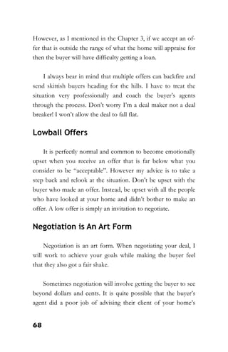 68
However, as I mentioned in the Chapter 3, if we accept an of-
fer that is outside the range of what the home will appraise for
then the buyer will have difficulty getting a loan.
I always bear in mind that multiple offers can backfire and
send skittish buyers heading for the hills. I have to treat the
situation very professionally and coach the buyer’s agents
through the process. Don’t worry I’m a deal maker not a deal
breaker! I won’t allow the deal to fall flat.
Lowball Offers
It is perfectly normal and common to become emotionally
upset when you receive an offer that is far below what you
consider to be “acceptable”. However my advice is to take a
step back and relook at the situation. Don’t be upset with the
buyer who made an offer. Instead, be upset with all the people
who have looked at your home and didn’t bother to make an
offer. A low offer is simply an invitation to negotiate.
Negotiation is An Art Form
Negotiation is an art form. When negotiating your deal, I
will work to achieve your goals while making the buyer feel
that they also got a fair shake.
Sometimes negotiation will involve getting the buyer to see
beyond dollars and cents. It is quite possible that the buyer’s
agent did a poor job of advising their client of your home’s
 