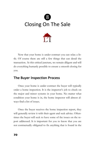 70
Now that your home is under contract you can relax a lit-
tle. Of course there are still a few things that can derail the
transaction. At this critical juncture, we remain diligent and will
do everything humanly possible to ensure a smooth closing for
you.
The Buyer Inspection Process
Once your home is under contract the buyer will typically
order a home inspection. It is the inspector’s job to check on
the major and minor systems in your home. No matter what
condition your home is in, the home inspector will almost al-
ways find a list of issues.
Once the buyer receives the home inspection report, they
will generally review it with their agent and seek advice. Often-
times the buyer will seek to have some of the issues on the re-
port addressed. It is important for you to know that you are
not contractually obligated to fix anything that is found in the
❽
Closing On The Sale
 