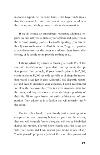71
inspection report. At the same time, if the buyer finds issues
that they cannot live with and you do not agree to address
them in any way, the buyer may terminate the transaction.
If we do receive an amendment requesting additional re-
pairs, we will call you to discuss your options and guide you in
the decision making process. Generally speaking, you can ei-
ther 1) agree to fix some or all of the items, 2) agree to provide
a cash allowance so that the buyer can address these issues after
closing, or 3) decide not to provide anything at all.
I always advise my clients to mentally set aside 1% of the
sale price to address any repairs that come up during the op-
tion period. For example, if your home’s price is $415,000,
count on about $4,000 set aside (payable at closing) for inspec-
tion related issues just in case. Although I will diligently negoti-
ate and seek to minimize your expenses, I don’t recommend
we blow the deal over this. This is a very emotional time for
the buyer, and they are about to make the biggest purchase of
their life. Minor repair issues can easily be blown out of pro-
portion if not addressed in a fashion that will mentally satisfy
the buyer.
On the other hand, if you already had a pre-inspection
completed on your property before we put it on the market,
then you will be much further along and will not be blindsided
during this process. You will know exactly what the issues are
with your home, and I will market your home as one of my
“pre-inspected” properties (kind of like a certified pre-owned
 