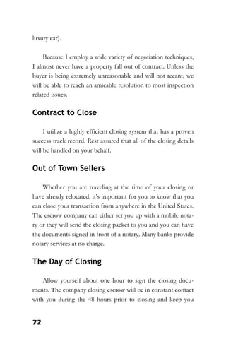 72
luxury car).
Because I employ a wide variety of negotiation techniques,
I almost never have a property fall out of contract. Unless the
buyer is being extremely unreasonable and will not recant, we
will be able to reach an amicable resolution to most inspection
related issues.
Contract to Close
I utilize a highly efficient closing system that has a proven
success track record. Rest assured that all of the closing details
will be handled on your behalf.
Out of Town Sellers
Whether you are traveling at the time of your closing or
have already relocated, it’s important for you to know that you
can close your transaction from anywhere in the United States.
The escrow company can either set you up with a mobile nota-
ry or they will send the closing packet to you and you can have
the documents signed in front of a notary. Many banks provide
notary services at no charge.
The Day of Closing
Allow yourself about one hour to sign the closing docu-
ments. The company closing escrow will be in constant contact
with you during the 48 hours prior to closing and keep you
 
