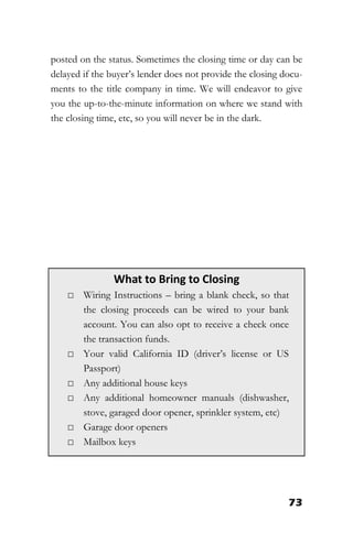73
posted on the status. Sometimes the closing time or day can be
delayed if the buyer’s lender does not provide the closing docu-
ments to the title company in time. We will endeavor to give
you the up-to-the-minute information on where we stand with
the closing time, etc, so you will never be in the dark.
What to Bring to Closing
□ Wiring Instructions – bring a blank check, so that
the closing proceeds can be wired to your bank
account. You can also opt to receive a check once
the transaction funds.
□ Your valid California ID (driver’s license or US
Passport)
□ Any additional house keys
□ Any additional homeowner manuals (dishwasher,
stove, garaged door opener, sprinkler system, etc)
□ Garage door openers
□ Mailbox keys
 