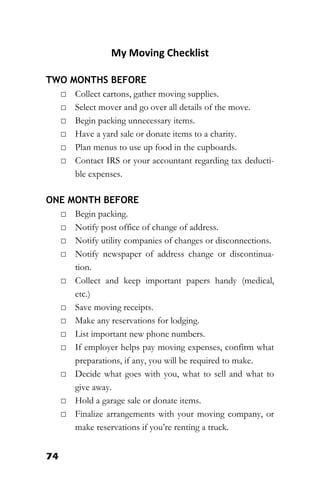 74
My Moving Checklist
TWO MONTHS BEFORE
□ Collect cartons, gather moving supplies.
□ Select mover and go over all details of the move.
□ Begin packing unnecessary items.
□ Have a yard sale or donate items to a charity.
□ Plan menus to use up food in the cupboards.
□ Contact IRS or your accountant regarding tax deducti-
ble expenses.
ONE MONTH BEFORE
□ Begin packing.
□ Notify post office of change of address.
□ Notify utility companies of changes or disconnections.
□ Notify newspaper of address change or discontinua-
tion.
□ Collect and keep important papers handy (medical,
etc.)
□ Save moving receipts.
□ Make any reservations for lodging.
□ List important new phone numbers.
□ If employer helps pay moving expenses, confirm what
preparations, if any, you will be required to make.
□ Decide what goes with you, what to sell and what to
give away.
□ Hold a garage sale or donate items.
□ Finalize arrangements with your moving company, or
make reservations if you’re renting a truck.
 
