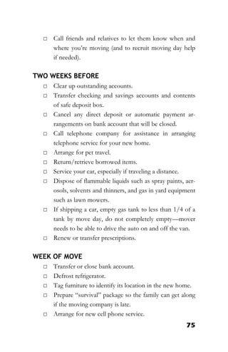 75
□ Call friends and relatives to let them know when and
where you’re moving (and to recruit moving day help
if needed).
TWO WEEKS BEFORE
□ Clear up outstanding accounts.
□ Transfer checking and savings accounts and contents
of safe deposit box.
□ Cancel any direct deposit or automatic payment ar-
rangements on bank account that will be closed.
□ Call telephone company for assistance in arranging
telephone service for your new home.
□ Arrange for pet travel.
□ Return/retrieve borrowed items.
□ Service your car, especially if traveling a distance.
□ Dispose of flammable liquids such as spray paints, aer-
osols, solvents and thinners, and gas in yard equipment
such as lawn mowers.
□ If shipping a car, empty gas tank to less than 1/4 of a
tank by move day, do not completely empty—mover
needs to be able to drive the auto on and off the van.
□ Renew or transfer prescriptions.
WEEK OF MOVE
□ Transfer or close bank account.
□ Defrost refrigerator.
□ Tag furniture to identify its location in the new home.
□ Prepare “survival” package so the family can get along
if the moving company is late.
□ Arrange for new cell phone service.
 