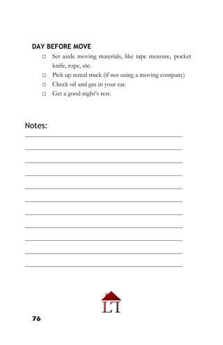76
DAY BEFORE MOVE
□ Set aside moving materials, like tape measure, pocket
knife, rope, etc.
□ Pick up rental truck (if not using a moving company)
□ Check oil and gas in your car.
□ Get a good night’s rest.
Notes:
________________________________________________________
________________________________________________________
________________________________________________________
________________________________________________________
________________________________________________________
________________________________________________________
________________________________________________________
________________________________________________________
________________________________________________________
________________________________________________________
________________________________________________________
 