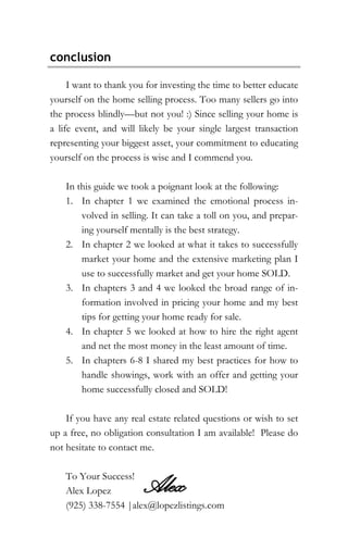 conclusion
I want to thank you for investing the time to better educate
yourself on the home selling process. Too many sellers go into
the process blindly—but not you! :) Since selling your home is
a life event, and will likely be your single largest transaction
representing your biggest asset, your commitment to educating
yourself on the process is wise and I commend you.
In this guide we took a poignant look at the following:
1. In chapter 1 we examined the emotional process in-
volved in selling. It can take a toll on you, and prepar-
ing yourself mentally is the best strategy.
2. In chapter 2 we looked at what it takes to successfully
market your home and the extensive marketing plan I
use to successfully market and get your home SOLD.
3. In chapters 3 and 4 we looked the broad range of in-
formation involved in pricing your home and my best
tips for getting your home ready for sale.
4. In chapter 5 we looked at how to hire the right agent
and net the most money in the least amount of time.
5. In chapters 6-8 I shared my best practices for how to
handle showings, work with an offer and getting your
home successfully closed and SOLD!
If you have any real estate related questions or wish to set
up a free, no obligation consultation I am available! Please do
not hesitate to contact me.
To Your Success!
Alex Lopez
(925) 338-7554 |alex@lopezlistings.com
Alex
 