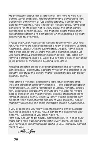 78
My philosophy about real estate is that I am here to help two
parties (buyer and seller) find each other and complete a trans-
action with a minimum of fuss and headache. I am an advo-
cate for my clients. My job is to obtain the best price, terms and
conditions for MY client, not to worry about the other parties’
preferences or feelings. But, I find that real estate transactions
are far more satisfying to both parties when closing is a pleasant
experience for everyone.
It takes a TEAM of Professionals working together with your Real-
tor. Over the years, I have compiled a team of excellent Lenders,
Appraisers, Escrow Officers, Contractors, Stagers, Home Inspec-
tors & Pest Inspectors. All share the same customer service val-
ues, work ethics & standards of excellence that I do. Each per-
forming a different scope of work, but all holds equal importance
in the process of Purchasing & Selling Real Estate.
Keeping an edge on the ever changing market is key for my cli-
ent’s success. I continually educate myself on the changes in the
industry and study the current market conditions so I can better
assist my clients.
Real Estate is the most challenging job I have ever had and I
wouldn't dream of doing anything else – I am passionate about
my profession. My strong foundation of values, honesty, dedica-
tion, excellence and positive attitude are the basis for my suc-
cess as a Realtor. The majority of my business stems from the re-
ferrals of satisfied clients, friends & family. It is the greatest com-
plement when a client refers another to your services. I ensure
that they will receive the same incredible service & experience.
If you or someone you know is contemplating a move, please
give me a chance to show how it can be the experience you
deserve. I work hard so you don't have to.
I am busy enough to be happy and successful, yet not so busy
that I can’t take a personal interest in every client. The sale of
your home is as important to me as it is to you. That is my commit-
ment to you!
Alex Lopez
 