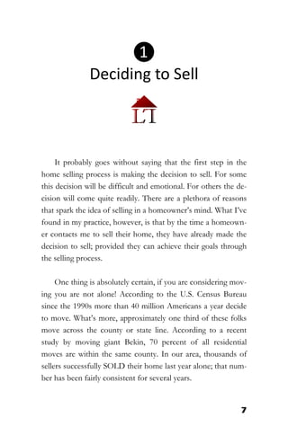 7
It probably goes without saying that the first step in the
home selling process is making the decision to sell. For some
this decision will be difficult and emotional. For others the de-
cision will come quite readily. There are a plethora of reasons
that spark the idea of selling in a homeowner’s mind. What I’ve
found in my practice, however, is that by the time a homeown-
er contacts me to sell their home, they have already made the
decision to sell; provided they can achieve their goals through
the selling process.
One thing is absolutely certain, if you are considering mov-
ing you are not alone! According to the U.S. Census Bureau
since the 1990s more than 40 million Americans a year decide
to move. What’s more, approximately one third of these folks
move across the county or state line. According to a recent
study by moving giant Bekin, 70 percent of all residential
moves are within the same county. In our area, thousands of
sellers successfully SOLD their home last year alone; that num-
ber has been fairly consistent for several years.
❶
Deciding to Sell
 