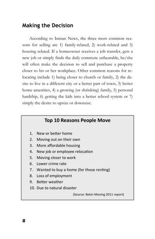 8
Making the Decision
According to Inman News, the three most common rea-
sons for selling are 1) family-related, 2) work-related and 3)
housing related. If a homeowner receives a job transfer, gets a
new job or simply finds the daily commute unbearable, he/she
will often make the decision to sell and purchase a property
closer to his or her workplace. Other common reasons for re-
locating include 1) being closer to church or family, 2) the de-
sire to live in a different city or a better part of town, 3) better
home amenities, 4) a growing (or shrinking) family, 5) personal
hardship, 6) getting the kids into a better school system or 7)
simply the desire to upsize or downsize.
Top 10 Reasons People Move
1. New or better home
2. Moving out on their own
3. More affordable housing
4. New job or employee relocation
5. Moving closer to work
6. Lower crime rate
7. Wanted to buy a home (for those renting)
8. Loss of employment
9. Better weather
10. Due to natural disaster
(Source: Bekin Moving 2011 report)
 