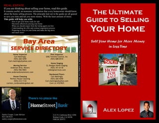 REAL ESTATE
If you are thinking about selling your home, read this guide.
It contains useful, no-nonsense information that every homeowner should know
about the home selling process. The principle laid out in the guide are all geared
to save you time and net you more money. With the least amount of stress.
This guide will help you with:
- How to get your home ready for sale
- Decisions affectively pricing your home
- What you should expect from the listing agent you hire
- Understanding the offer and contract negotiation process
- Preparing to close on your home and make the big move
- and much more!
The Ultimate
Guide to Selling
Your Home
Alex Lopez
Sell Your Home for More Money
in Less Time
Home Inspector
Carl Mattingly
(925) 260-4290
Carl.mattingly@yahoo.com
Moving Service
Anderson Bros. Movers
(925) 946-9003
www.andersonbrosmovers.com
House Cleaning
Perfect House Cleaning
(925) 212-1134
carmen_cordova@sbcglobal.net
Pest Inspector
GNG Termite Control, Inc
(925) 688-0510
Home Staging
CL Designs Home Staging
(925) 351-6118
cldesignservices.com
Hardwood Floors
Carl Mattingly
(925) 260-4290
Carl.mattingly@yahoo.com
Cont Lic #327825
2121 N. California Blvd. #290
Walnut Creek, CA 94596
NMLS# 285975
Zackry Cooper, Loan Advisor
925-338-9225
zackry.cooper@homestreet.com
 