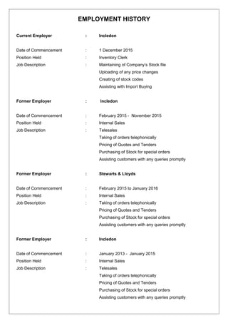 EMPLOYMENT HISTORY
Current Employer : Incledon
Date of Commencement : 1 December 2015
Position Held : Inventory Clerk
Job Description : Maintaining of Company’s Stock file
Uploading of any price changes
Creating of stock codes
Assisting with Import Buying
Former Employer : Incledon
Date of Commencement : February 2015 - November 2015
Position Held : Internal Sales
Job Description : Telesales
Taking of orders telephonically
Pricing of Quotes and Tenders
Purchasing of Stock for special orders
Assisting customers with any queries promptly
Former Employer : Stewarts & Lloyds
Date of Commencement : February 2015 to January 2016
Position Held : Internal Sales
Job Description : Taking of orders telephonically
Pricing of Quotes and Tenders
Purchasing of Stock for special orders
Assisting customers with any queries promptly
Former Employer : Incledon
Date of Commencement : January 2013 - January 2015
Position Held : Internal Sales
Job Description : Telesales
Taking of orders telephonically
Pricing of Quotes and Tenders
Purchasing of Stock for special orders
Assisting customers with any queries promptly
 
