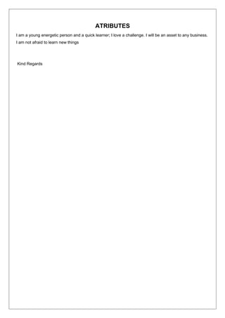 ATRIBUTES
I am a young energetic person and a quick learner; I love a challenge. I will be an asset to any business.
I am not afraid to learn new things
Kind Regards
 