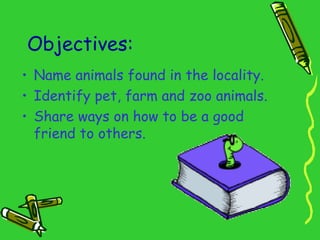 Objectives:
• Name animals found in the locality.
• Identify pet, farm and zoo animals.
• Share ways on how to be a good
friend to others.
 