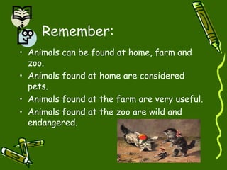 Remember:
• Animals can be found at home, farm and
zoo.
• Animals found at home are considered
pets.
• Animals found at the farm are very useful.
• Animals found at the zoo are wild and
endangered.
 