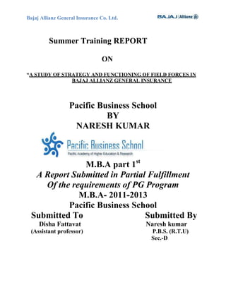Bajaj Allianz General Insurance Co. Ltd.



         Summer Training REPORT

                                ON

“A STUDY OF STRATEGY AND FUNCTIONING OF FIELD FORCES IN
               BAJAJ ALLIANZ GENERAL INSURANCE




                  Pacific Business School
                            BY
                   NARESH KUMAR



              M.B.A part 1st
  A Report Submitted in Partial Fulfillment
    Of the requirements of PG Program
             M.B.A- 2011-2013
          Pacific Business School
 Submitted To                  Submitted By
     Disha Fattavat                        Naresh kumar
 (Assistant professor)                      P.B.S. (R.T.U)
                                            Sec.-D
 