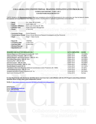 COLLABORATIVE INSTITUTIONAL TRAINING INITIATIVE (CITI PROGRAM)
COMPLETION REPORT - PART 1 OF 2
COURSEWORK REQUIREMENTS*
* NOTE: Scores on this Requirements Report reflect quiz completions at the time all requirements for the course were met. See list below for details.
See separate Transcript Report for more recent quiz scores, including those on optional (supplemental) course elements.
•  Name: Erin  Kelley (ID: 5212405)
•  Email: ekelle14@slu.edu
•  Institution Affiliation: Saint Louis University (ID: 380)
•  Institution Unit: Health Information Management
•  Phone: 3175013707
•  Curriculum Group: Human Research
•  Course Learner Group: Group 2.Social /Behavioral Research Investigators and Key Personnel
•  Stage: Stage 1 - Basic Course
•  Report ID: 17897804
•  Completion Date: 12-Nov-2015
•  Expiration Date: 09-Nov-2025
•  Minimum Passing: 80
•  Reported Score*: 88
REQUIRED AND ELECTIVE MODULES ONLY DATE COMPLETED SCORE
Belmont Report and CITI Course Introduction (ID: 1127)  12-Nov-2015 3/3 (100%) 
History and Ethical Principles - SBE (ID: 490)  12-Nov-2015 4/5 (80%) 
Defining Research with Human Subjects - SBE (ID: 491)  12-Nov-2015 5/5 (100%) 
The Federal Regulations - SBE (ID: 502)  12-Nov-2015 5/5 (100%) 
Assessing Risk - SBE (ID: 503)  12-Nov-2015 5/5 (100%) 
Informed Consent - SBE (ID: 504)  12-Nov-2015 5/5 (100%) 
Privacy and Confidentiality - SBE (ID: 505)  12-Nov-2015 4/5 (80%) 
Records-Based Research (ID: 5)  12-Nov-2015 3/3 (100%) 
Populations in Research Requiring Additional Considerations and/or Protections (ID: 16680)  12-Nov-2015 3/5 (60%) 
Internet-Based Research - SBE (ID: 510)  12-Nov-2015 3/5 (60%) 
Research and HIPAA Privacy Protections (ID: 14)  12-Nov-2015 5/5 (100%) 
Saint Louis University (ID: 617)  12-Nov-2015 No Quiz 
For this Report to be valid, the learner identified above must have had a valid affiliation with the CITI Program subscribing institution
identified above or have been a paid Independent Learner.
Verify at: https://www.citiprogram.org/verify/?f87fdfb8-c279-4690-9cf4-468eaa205227
CITI Program
Email: support@citiprogram.org
Phone: 888-529-5929
Web: https://www.citiprogram.org
 