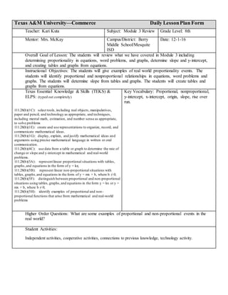 Texas A&M University—Commerce Daily LessonPlan Form
Teacher: Kari Kuta Subject: Module 3 Review Grade Level: 8th
Mentor: Mrs. McKay Campus/District: Berry
Middle School/Mesquite
ISD
Date: 12-1-16
Overall Goal of Lesson: The students will review what we have covered in Module 3 including
determining proportionality in equations, word problems, and graphs, determine slope and y-intercept,
and creating tables and graphs from equations.
Instructional Objectives: The students will give examples of real world proportionality events. The
students will identify proportional and nonproportional relationships in equations, word problems and
graphs. The students will determine slope from tables and graphs. The students will create tables and
graphs from equations.
Texas Essential Knowledge & Skills (TEKS) &
ELPS: (typed out completely)
111.28(b)(1C): select tools, including real objects, manipulatives,
paper and pencil, and technology as appropriate, and techniques,
including mental math, estimation, and number sense as appropriate,
to solve problems
111.28(b)(1E): create and use representations to organize, record, and
communicate mathematical ideas.
111.28(b)(1G): display, explain, and justify mathematical ideas and
arguments using precise mathematical language in written or oral
communication.
111.28(b)(4C): use data from a table or graph to determine the rate of
change or slope and y-intercept in mathematical and real-world
problems.
111.28(b)(5A): represent linear proportional situations with tables,
graphs,and equations in the form of y = kx;
111.28(b)(5B): represent linear non-proportional situations with
tables, graphs,and equations in the form of y = mx + b, where b ≠ 0;
111.28(b)(5F): distinguish between proportional and non-proportional
situations using tables, graphs,and equations in the form y = kx or y =
mx + b, where b ≠ 0;
111.28(b)(5H): identify examples of proportional and non-
proportional functions that arise from mathematical and real-world
problems
Key Vocabulary: Proportional, nonproportional,
y-intercept, x-intercept, origin, slope, rise over
run.
Higher Order Questions: What are some examples of proportional and non-proportional events in the
real world?
Student Activities:
Independent activities, cooperative activities, connections to previous knowledge, technology activity.
 
