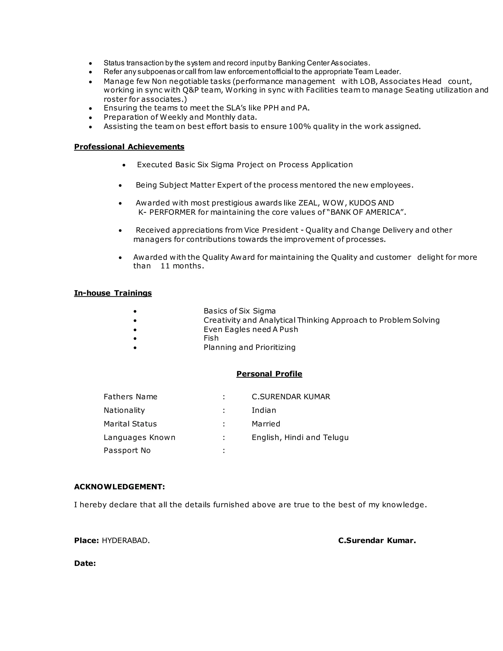  Status transaction by the system and record inputby Banking Center Associates.
 Refer any subpoenas or call from law enforcementofficial to the appropriate Team Leader.
 Manage few Non negotiable tasks (performance management with LOB, Associates Head count,
working in sync with Q&P team, Working in sync with Facilities team to manage Seating utilization and
roster for associates.)
 Ensuring the teams to meet the SLA’s like PPH and PA.
 Preparation of Weekly and Monthly data.
 Assisting the team on best effort basis to ensure 100% quality in the work assigned.
Professional Achievements
 Executed Basic Six Sigma Project on Process Application
 Being Subject Matter Expert of the process mentored the new employees.
 Awarded with most prestigious awards like ZEAL, WOW, KUDOS AND
K- PERFORMER for maintaining the core values of “BANK OF AMERICA”.
 Received appreciations from Vice President - Quality and Change Delivery and other
managers for contributions towards the improvement of processes.
 Awarded with the Quality Award for maintaining the Quality and customer delight for more
than 11 months.
In-house Trainings
 Basics of Six Sigma
 Creativity and Analytical Thinking Approach to Problem Solving
 Even Eagles need A Push
 Fish
 Planning and Prioritizing
Personal Profile
Fathers Name : C.SURENDAR KUMAR
Nationality : Indian
Marital Status : Married
Languages Known : English, Hindi and Telugu
Passport No :
ACKNOWLEDGEMENT:
I hereby declare that all the details furnished above are true to the best of my knowledge.
Place: HYDERABAD. C.Surendar Kumar.
Date:
 