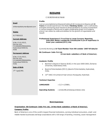 RESUME
C.SURENDAR KUMAR
Work Experience
Organization: BA Continuum India Pvt. Ltd., (A Non-Bank subsidiary of Bank of America).
Company Profile:
Bank of America is one of the world's largest financial institutions, serving individual consumers, small- and
middle-market businesses and large corporations with a full range of banking, investing, asset management
Email
chittempallykumar@gmail.com
Mobile
9177850323
Current Address:
H.No-13-9-192/2,
Plot No-202,
P.R.NAGAR,ERRAGADDA,
Hyderabad 500018,
India
Permanent Address
H.No-13-9-192/2,
Plot No-202,
P.R.NAGAR,ERRAGADDA,
Hyderabad 500018,
India
Date of Birth
17th
April,1981.
Profile
I am an accomplished professional holding B.SC (computers) Degree with 8
Years of overall experience in the field of Banking Sector. I am a self starter,
energetic and having much interest is demonstrated by my active involvement
in various aspects of Work and to seek a challenging career in A Company
where I can utilize my skills and abilities for the growth of organization and
myself.
Professional Experience:3 Yrs of Exp in Large Currency Reporting
Unit.(Anti Money Laundering Process)and 5 yrs of experience in
know your customer(KYC) and
Currently Working as Sr Team Member from 9th october 2007 till date,for
BA Continuum India Pvt Ltd.
(A non-bank subsidiary of Bank of America).
Academic Profile
 Bachelor’s Degree in Science (B.SC) in the year 2000-2003, Osmania
University, Hyderabad, India.
 Board of Intermediate (M.P.C) ,Board of Intermediate, Hyderabad,
India.
 10TH
(SSC) Errummanzil high school, Panjagutta, Hyderbad.
Technical Expertise
LANGUAGES : C,C++,COBOL.
Operating Systems : windox98,windowxp,windows vista
 
