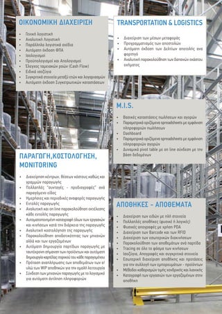 4
ΑΠΟΘΗΚΕΣ - ΑΠΟΘΕΜΑΤΑ
•	 Διαχείριση των ειδών με πλή στοιχεία
•	 Πολλαπλές αποθήκες (φυσικέ ή λογικές)
•	 Φυσικές απογραφές με χρήση PDA
•	 Διαχείριση των Barcode και των RFID
•	 Διαχείριση των εσωτερικών διακινήσεων
•	 Παρακολούθηση των αποθεμάτων ανά παρτίδα
•	 Tracing σε όλο το φάσμα των κινήσεων
•	 Ισοζύγια, Απογραφές και συγκριτικά στοιχεία
•	 Εσωτερική διαχείριση αποθήκης και προτάσεις
για την συλλογή των εμπορευμάτων - προϊόντων
•	 Μέθοδοι καθορισμών τιμής χονδρικής και λιανικής
•	 Καταγραφή των εργασιών των εργαζομένων στην
αποθήκη
ΠΑΡΑΓΩΓΗ,ΚΟΣΤΟΛΟΓΗΣΗ,	
MONITORING
•	 Διαχείρηση κέντρων, θέσεων κόστους καθώς και
γραμμών παραγωγής
•	 Πολλαπλές “συνταγές - προδιαγραφές” ανά
παραγόμενο είδος
•	 Ημερήσιες και περιοδικές αναφορές παραγωγής
•	 Εντολές παραγωγής
•	 Αναλυτική και on line παρακολούθηση εκτέλεσης
κάθε εντολής παραγωγής
•	 Αυτοματοποιημένη καταγραφή όλων των εργασιών
και κινήσεων κατά την διάρκεια της παραγωγής
•	 Αναλυτική κοστολόγηση της παραγωγής
•	 Παρακολούθηση αποδοτικότητας των μηχανών
αλλά και των εργαζομένων
•	 Αυτόματη δημιουργία παρτίδων παραγωγής με
ταυτόχρονη σήμανση των προϊόντων και αυτόματη
δημιουργίακαρτέλαςιτορικούτουκάθεπαραγομένου
•	 Πρόταση αναπλήρωσης των αποθεμάτων των α!
υλώ των WIP αποθηκών για την ομαλή λειτουργία
•	 Σύνδεση των μηχανών παραγωγής με το λογισμικό
για αυτόματη άντληση πληροφοριών
TRANSPORTATION & LOGISTICS
•	 Διαχείριση των μέσων μεταφοράς
•	 Προγραμματισμός των αποστολών
•	 Αυτόματη έκδοση των Δελτίων αποτολής ανα
φορτηγό
•	 Αναλυτική παρακολούθηση των δαπανών εκάστου
οχήματος
ΟΙΚΟΝΟΜΙΚΗ ΔΙΑΧΕΙΡΙΣΗ
•	 Γενική λογιστική
•	 Αναλυτική Λογιστική
•	 Παράλληλα λογιστικά σχέδια
•	 Αυτόματη έκδοση ΦΠΑ
•	 Ισολογισμοί
•	 Προϋπολογισμοί και Απολογισμοί
•	 Έλεγχος ταμειακών ροών (Cash Flow)
•	 Ειδικά ισοζύγια
•	 Συγκριτικά στοιχεία μεταξύ ετών και λογαριασμών
•	 Αυτόματη έκδοση Συγκετρωτικών καταστάσεων
M.I.S.
•	 Βασικές καταστάσεις πωλήσεων και αγορών
•	 Παραμετρικά οριζόμενα spreadsheets με εμφάνιση
πληροφοριών πωλήσεων
•	 Dashboard
•	 Παραμετρικά οριζόμενα spreadsheets με εμφάνιση
πληροφοριών αγορών
•	 Δυναμικά pivot table με on line σύνδεση με την
βάση δεδομένων
 
