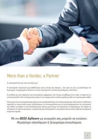 7
Με την BOSS Software ως συνεργάτη σας μπορείτε να επιτύχετε:
Μεγαλύτερη ολοκλήρωση & Γρηγορότερα αποτελέσματα
Οι προτεραιότητές σας είναι και δικές μας.
Η αναπτυξιακή στρατηγική μας καθοδηγείται από τις δικές σας ανάγκες - έτσι ώστε να έχει ως αποτέλεσμα την
δημιουργία συγκεκριμένων λύσεων οι οποίες εξυπηρετούν τις δικές σας δεδομένες απαιτήσεις.
Σε αντίθεση με τους παρόχους των γενικευμένων εφαρμογών, δεν έχουμε να μάθουμε για το νερό, το κρασί και τα
οινοπνευματώδη ποτά την βιομηχανία μπίρας ή των αναψυκτικών επειδή γνωρίζουμε ήδη τον συγκεκριμένο κλάδο.
Στόχος μας είναι να συνεργαστούμε μαζί σας για να εγκαταστήσουμε και να δημιουργήσουμε όλες εκείνες τις βέλτιστες
πρακτικές οι οποίες στόχο έχουν να βελτιώσουν την λειτουργικότητα και την αποτελεσματικότητα της επιχείρησης
σας. Μέσω των begin-to-end ολοκληρωμένων λύσεων μας έχουμε την δυνατότητα να εξαλείψουμε την ανάγκη να
επενδύσετε σε add-on συστήματα, επιτρέποντάς σας να διατηρήσετε το συνολικό κόστος κτήσης αλλά και συντήρησης
σημαντικά χαμηλό.
More than a Vendor, a Partner
 