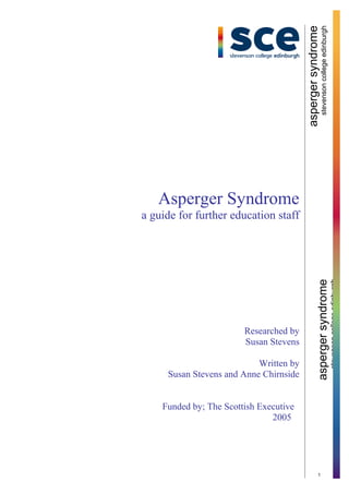 aspergersyndrome
stevensoncollegeedinburgh
1
aspergersyndrome
stevensoncollegeedinburgh
Asperger Syndrome
a guide for further education staff
Researched by
Susan Stevens
Written by
Susan Stevens and Anne Chirnside
Funded by; The Scottish Executive
2005
 