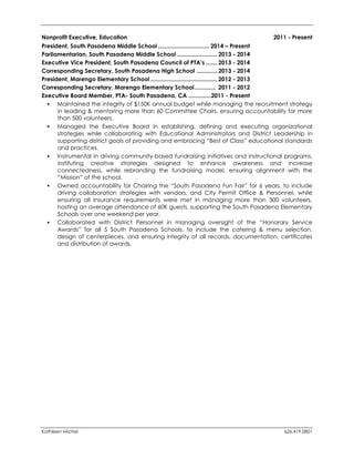 Kathleen Michel 626.419.0801 
Nonprofit Executive, Education 2011 - Present 
President, South Pasadena Middle School ................................ 2014 – Present 
Parliamentarian, South Pasadena Middle School ......................... 2013 - 2014 
Executive Vice President, South Pasadena Council of PTA’s ....... 2013 - 2014 
Corresponding Secretary, South Pasadena High School ............. 2013 - 2014 
President, Marengo Elementary School .......................................... 2012 - 2013 
Corresponding Secretary, Marengo Elementary School ............. 2011 - 2012 
Executive Board Member, PTA- South Pasadena, CA .............. 2011 - Present 
 Maintained the integrity of $150K annual budget while managing the recruitment strategy in leading & mentoring more than 60 Committee Chairs, ensuring accountability for more than 500 volunteers. 
 Managed the Executive Board in establishing, defining and executing organizational strategies while collaborating with Educational Administrators and District Leadership in supporting district goals of providing and embracing “Best of Class” educational standards and practices. 
 Instrumental in driving community-based fundraising initiatives and instructional programs, instituting creative strategies designed to enhance awareness and increase connectedness, while rebranding the fundraising model, ensuring alignment with the “Mission” of the school. 
 Owned accountability for Chairing the “South Pasadena Fun Fair” for 6 years, to include driving collaboration strategies with vendors, and City Permit Office & Personnel, while ensuring all Insurance requirements were met in managing more than 300 volunteers, hosting an average attendance of 60K guests, supporting the South Pasadena Elementary Schools over one weekend per year. 
 Collaborated with District Personnel in managing oversight of the “Honorary Service Awards” for all 5 South Pasadena Schools, to include the catering & menu selection, design of centerpieces, and ensuring integrity of all records, documentation, certificates and distribution of awards. 
