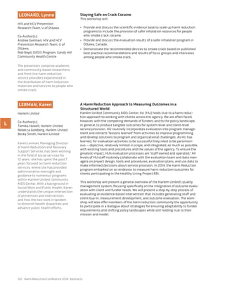 102 Harm Reduction Conference 2014: Abstracts
LEONARD, Lynne
HIV and HCV Prevention
Research Team, U of Ottawa
Co-Author(s):
Andree Germain, HIV and HCV
Prevention Research Team, U of
Ottawa,
Rob Boyd, OASIS Program, Sandy Hill
Community Health Centre
The presenters comprise academic
and community-based researchers
and front line harm reduction
service providers experienced in
the distribution of harm reduction
materials and services to people who
smoke crack.
Staying Safe on Crack Cocaine
This workshop will:
•	 Provide and discuss the scientific evidence base to scale up harm reduction
programs to include the provision of safer inhalation resources for people
who smoke crack cocaine.
•	 Provide and discuss the evaluation results of a safer inhalation program in
Ottawa, Canada.
•	 Demonstrate the recommended devices to smoke crack based on published
best practice recommendations and results of focus groups and interviews
among people who smoke crack.
L
LERMAN, Karen
Harlem United
Co-Author(s):
Tamika Howell, Harlem United,
Rebecca Goldberg, Harlem United,
Becky Smith, Harlem United
Karen Lerman, Managing Director
of Harm Reduction and Recovery
Support Services, has been working
in the field of social services for
12 years; she has spent the past 7
years focused on harm reduction
services, where she has provided
administrative oversight and
guidance to numerous programs
within Harlem United Community
AIDS Center. With a background in
Social Work and Public Health, Karen
understands the unique intersection
of prevention and intervention,
and how the two work in tandem
to diminish health disparities and
advance public health efforts.
A Harm Reduction Approach to Measuring Outcomes in a
Structured World
Harlem United Community AIDS Center, Inc (HU) holds true to a harm reduc-
tion approach to working with clients across the agency. We are often faced,
however, with the competing demands of funders and to the policy landscape,
in general, to produce tangible outcomes for system-level and client-level
service provision. HU routinely incorporates evaluation into program manage-
ment and extracts “lessons learned” from activities to improve programming
and develop solutions to program and organizational challenges. As HU has
learned, for evaluation activities to be successful they need to be parsimoni-
ous — objective, relatively limited in scope, and integrated, as much as possible,
with existing tools and procedures and the values of the agency. To ensure the
greatest impact, HU’s evaluation processes are “staff-owned and operated.” All
levels of HU staff routinely collaborate with the evaluation team and data man-
agers on project design, tools and procedures, evaluation plans, and use data to
make informed decisions about service provision. In 2014, the Harm Reduction
program embarked on an endeavor to measure harm reduction outcomes for
clients participating in the Healthy Living Project EBI.
This workshop will present a general overview of the Harlem United’s quality
management system, focusing specifically on the integration of outcome evalu-
ation with client and funder needs. We will present a step-by-step process of
evaluating an evidence-based intervention that includes generating staff and
client buy-in, measurement development, and outcome evaluation. The work-
shop will also offer members of the harm reduction community the opportunity
to participate in a dialogue about strategies for ensuring adaptability to funder
requirements and shifting policy landscapes while still holding true to their
mission and model.
 