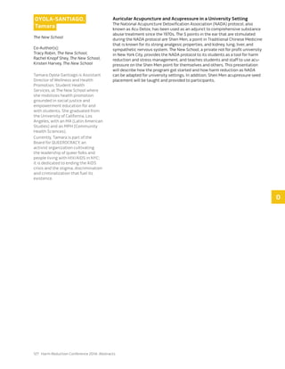 127 Harm Reduction Conference 2014: Abstracts
O
OYOLA-SANTIAGO,
Tamara
The New School
Co-Author(s):
Tracy Robin, The New School,
Rachel Knopf Shey, The New School,
Kristen Harvey, The New School
Tamara Oyola-Santiago is Assistant
Director of Wellness and Health
Promotion, Student Health
Services, at The New School where
she mobilizes health promotion
grounded in social justice and
empowerment education for and
with students. She graduated from
the University of California, Los
Angeles, with an MA (Latin American
Studies) and an MPH (Community
Health Sciences).
Currently, Tamara is part of the
Board for QUEEROCRACY, an
activist organization cultivating
the leadership of queer folks and
people living with HIV/AIDS in NYC;
it is dedicated to ending the AIDS
crisis and the stigma, discrimination
and criminalization that fuel its
existence.
Auricular Acupuncture and Acupressure in a University Setting
The National Acupuncture Detoxification Association (NADA) protocol, also
known as Acu Detox, has been used as an adjunct to comprehensive substance
abuse treatment since the 1970s. The 5 points in the ear that are stimulated
during the NADA protocol are Shen Men, a point in Traditional Chinese Medicine
that is known for its strong analgesic properties, and kidney, lung, liver, and
sympathetic nervous system. The New School, a private not for profit university
in New York City, provides the NADA protocol to its students as a tool for harm
reduction and stress management, and teaches students and staff to use acu-
pressure on the Shen Men point for themselves and others. This presentation
will describe how the program got started and how harm reduction as NADA
can be adapted for university settings. In addition, Shen Men acupressure seed
placement will be taught and provided to participants.
 
