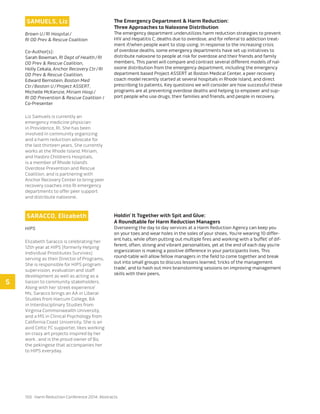 150 Harm Reduction Conference 2014: Abstracts
SAMUELS, Liz
Brown U / RI Hospital / 
RI OD Prev & Rescue Coalition
Co-Author(s):
Sarah Bowman, RI Dept of Health / RI
OD Prev & Rescue Coalition,
Holly Cekala, Anchor Recovery Ctr / RI
OD Prev & Rescue Coalition,
Edward Bernstein, Boston Med
Ctr / Boston U / Project ASSERT,
Michelle McKenzie, Miriam Hosp / 
RI OD Prevention & Rescue Coalition /
Co-Presenter
Liz Samuels is currently an
emergency medicine physician
in Providence, RI. She has been
involved in community organizing
and a harm reduction advocate for
the last thirteen years. She currently
works at the Rhode Island, Miriam,
and Hasbro Children’s Hospitals,
is a member of Rhode Island’s
Overdose Prevention and Rescue
Coalition, and is partnering with
Anchor Recovery Center to bring peer
recovery coaches into RI emergency
departments to offer peer support
and distribute naloxone.
The Emergency Department & Harm Reduction:
Three Approaches to Naloxone Distribution
The emergency department underutilizes harm reduction strategies to prevent
HIV and Hepatitis C, deaths due to overdose, and for referral to addiction treat-
ment if/when people want to stop using. In response to the increasing crisis
of overdose deaths, some emergency departments have set up initiatives to
distribute naloxone to people at risk for overdose and their friends and family
members. This panel will compare and contrast several different models of nal-
oxone distribution from the emergency department, including the emergency
department based Project ASSERT at Boston Medical Center, a peer recovery
coach model recently started at several hospitals in Rhode Island, and direct
prescribing to patients. Key questions we will consider are how successful these
programs are at preventing overdose deaths and helping to empower and sup-
port people who use drugs, their families and friends, and people in recovery.
SARACCO, Elizabeth
HIPS
Elizabeth Saracco is celebrating her
12th year at HIPS (formerly Helping
Individual Prostitutes Survives)
serving as their Director of Programs.
She is responsible for HIPS program
supervision, evaluation and staff
development as well as acting as a
liaison to community stakeholders.
Along with her ‘street experience’
Ms. Saracco brings an AA in Liberal
Studies from Harcum College, BA
in Interdisciplinary Studies from
Virginia Commonwealth University,
and a MS in Clinical Psychology from
California Coast University. She is an
avid Celtic FC supporter, likes working
on crazy art projects inspired by her
work , and is the proud owner of Bo,
the pekingese that accompanies her
to HIPS everyday.
Holdin’ It Together with Spit and Glue:
A Roundtable for Harm Reduction Managers
Overseeing the day to day services at a Harm Reduction Agency can keep you
on your toes and wear holes in the soles of your shoes. You’re wearing 10 differ-
ent hats, while often putting out multiple fires and working with a ‘buffet’ of dif-
ferent, often, strong and vibrant personalities, yet at the end of each day you’re
organization is making a positive difference in your participants lives. This
round-table will allow fellow managers in the field to come together and break
out into small groups to discuss lessons learned, ‘tricks of the management
trade’, and to hash out mini brainstorming sessions on improving management
skills with their peers.
S
 