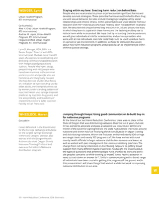 181 Harm Reduction Conference 2014: Abstracts
Wenger, Lynn
Urban Health Program,
RTI International
Co-Author(s):
Alex H. Kral, Urban Health Program,
RTI International,
Andrea M. Lopez, Urban Health
Program, RTI International,
Megan Comfort, Urban Health
Program, RTI International
Lynn D. Wenger, MSW, MPH is a
Senior Project Director with RTI-
International. She has more than 20
years of experience coordinating and
directing community based research
with marginalized populations
such as; People who inject drugs,
people living with HIV, people who
have been involved in the criminal
justice system and people who are
homeless and marginally housed.
She has directed studies that focus
on; initiation to injection drug use by
older adults, methamphetamine use
by women, understanding patterns of
injection heroin use, syringe disposal
practices by Injection drug users, and
the acceptability and feasibility of
implementation of a Safer Injection
Facility in San Francisco.
Staying within my lane: Enacting harm reduction behind bars
People who are incarcerated in prison or jail encounter significant harms and
develop survival strategies. These potential harms are not limited to their drug
use and sexual behavior, but also include managing everyday safety, social
relationships and chronic illness. In this presentation we share stories from our
research with HIV+ individuals who have recently been released from incarcera-
tion. We describe the unique harms they encounter in jail and prison, the ways
in which they learn to cope with these harms and the techniques they use to
reduce harm while incarcerated. We hope that by recounting these experiences
we will give individuals at risk for incarceration, and services providers who
work with at risk individuals, concrete tools that could be used to reduce harm
in a prison or jail environment. In addition, we hope to stimulate discussion
about how harm reduction programs and practices can be implemented within
criminal justice settings.
Wheelock, Haven
Outside In
Haven Wheelock is the Coordinator
for the Syringe Exchange at Outside
In, the largest syringe exchange
in Portland Oregon. She was also
worked with the Oregon Health
Authority to draft Oregon State’s
Naloxone Training Protocol and
oversees Outside In’s Naloxone
distribution program.
Jumping through Hoops: Using good communication to build buy-in
for naloxone programs
At the time of our last Harm Reduction Conference, there was no place in the
State of Oregon that was distributing naloxone. Over the last 2 years, Outside
In has worked to advocate and pass a naloxone law in our state. Within one
month of the Governor signing the bill, the state had outlined their rules around
naloxone and within hours of finalizing these rules Outside In began training
and distributing naloxone. Within the first year, we trained nearly 800 syringe
exchange clients and nearly 100 program staff. We have worked with rural
county health officials to begin naloxone distribution in more rural areas, as
well as worked with pain management docs on co-prescribing practices. The
change from not being interested-in-distributing naloxone to getting broad
support from many different types of agencies has taught me lessons about
the types of questions that different people have and how to work and allevi-
ate people’s concerns to while thinking to myself, “is this really a question in
need to track down an answer for?”. Skills in communicating with a broad range
of individuals have been crucial in getting this program off the ground and in
this presentation I will share things that worked and did not work to improving
naloxone distribution in our area.
W
 