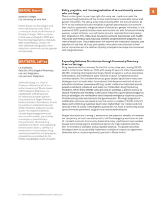21 Harm Reduction Conference 2014: Abstracts
BBraine, Naomi
Brooklyn College,
City University of New York
Naomi Braine is a Sociologist and
harm reduction activist. She is
currently an Associate Professor at
Brooklyn College, CUNY, and prior
to that was employed at NDRI and
the Chemical Dependency Institute,
Beth Israel Medical Center. Her
work addresses drug policy, harm
reduction, community action, gender
and sexuality.
Policy, prejudice, and the marginalization of sexual minority women
who use drugs.
The attention given to marriage rights for same sex couples conceals the
continued marginalization of low income and otherwise vulnerable sexual and
gender minorities. The policy areas that primarily affect the lives of women at
SEPs do not mention sexual orientation or gender presentation, but nonethe-
less result in systematic marginalization of sexual and gender minorities. In the
summer of 2012, qualitative interviews were conducted with 34 sexual minority
women, current or former users of heroin or crack, recruited from harm reduc-
tion programs in NYC. Interviews focused on women’s experiences with health
insurance and medical care, housing, shelters, drug treatment programs, and
mental health care. This presentation will examine the interaction of policy and
prejudice in the lives of study participants, with particular attention to how
social interaction and the realities of policy interpretation shape discrimination
and marginalization.
Bratberg, Jeffrey
Co-Author(s):
Kelly Orr, URI College of Pharmacy,
Leo Larr, Walgreens,
Leo Lariviere, Walgreens
Jeffrey Bratberg is a Clinical
Professor of Pharmacy Practice
at the University of Rhode Island
(URI) College of Pharmacy. He
collaborates with physicians
on infectious diseases patient
consultations at Roger Williams
Medical Center in Providence, RI, and
he teaches in and coordinates all
of the infectious diseases courses
at URI. His research interests
include expanding pharmacists’
roles in public health, particularly
in emergency preparedness,
HIV, prevention of opioid drug
overdose and death, and expanding
immunization access. Jeffrey is a
bioterrorism, immunization, drug
overdose prevention and emergency
preparedness consultant to the
Rhode Island Department of Health.
Expanding Naloxone Distribution through Community Pharmacy
Practice Settings
Drug overdose deaths increased for the 11th consecutive year causing 38,329
deaths in the United States in 2010, with nearly 60 percent of the those deaths
(22,134) involving pharmaceutical drugs. Opioid analgesics, such as oxycodone,
hydrocodone, and methadone, were involved in about 3/4 pharmaceutical
overdose deaths. This trend continues to grow, despite opioid harm reduction
strategies such as medication formulations that decrease methods of abuse,
education initiatives (www.AwareRX.org), public medication take-back events,
proper prescribing initiatives, and state-run Prescription Drug Monitoring
Programs. When these efforts fail to prevent an overdose, a proven avenue to
reduce morbidity and mortality is the use of naloxone, a pure opioid antagonist.
Rescue strategies are needed that reach beyond emergency response systems,
thus becoming more accessible to the general public. Although programs of
distribution continue to expand across the country, nineteen (76.0%) of the 25
states with 2008 drug overdose death rates higher than the median and nine
(69.2%) of the 13 states in the highest quartile did not have a community-based
opioid overdose prevention program that distributed naloxone.
Proper education and training is essential as the potential benefits of naloxone
are temporary; all users are instructed to call for emergency assistance as part
of standard protocols. Community-based pharmacy practitioners have worked
toward overcoming logistic and cultural barriers to make naloxone distribu-
tion for overdose a standard and acceptable practice. This poster describes
the steps taken to successfully implement a collaborative practice agreement
statewide with a corporate pharmacy partner in Rhode Island.
 