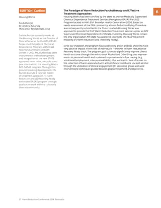 27 Harm Reduction Conference 2014: Abstracts
BBurton, Carline
Housing Works
Co-Author(s):
Dr. Andrew Tatarsky,
The Center for Optimal Living
Carline Burton currently works at
the Housing Works as the Director of
Clinical Services for the 822-OASAS
Supervised Outpatient Chemical
Dependence Program at the East
New York Community Health
Center (FQHC). Ms. Burton has been
instrumental in the development
and integration of the new STATE
approved harm reduction policy and
procedure within the Housing Works
822-OASAS program. Through this
ground-breaking development, Ms.
Burton execute a two-tier model
of treatment approach (1) Harm
Reduction and (2) Recovery Ready
within the OASAS program through
qualitative work within a culturally
diverse community.
The Paradigm of Harm Reduction Psychotherapy and Effective
Treatment Approaches
Housing Works has been certified by the state to provide Medically Supervised
Chemical Dependence Treatment Services through our OASAS Part 822
Program located in HW’s ENY Brooklyn Health Center since 2008. Based on
needs assessment of the ENY community, a Harm Reduction Policy/Procedure
was subsequently submitted to the State, to which Housing Works was
approved to provide the first “Harm Reduction” treatment services under an 822
Supervised Chemical Dependence Certificate. Currently, Housing Works remain
the only organization NY State has approved to provide the “dual” treatment
modality of (Harm reduction) and (Recovery Ready).
Since our inception, the program has successfully grown and has shown to have
very positive impact in the lives of individuals – whether in Harm Reduction or
Recovery Ready track. The program goal strives to significantly improve clients
health outcome through the reduction of Alcohol and Other Drug use, improve-
ments in personal health and sustained improvements in functioning (e.g.
vocational/employment, interpersonal skills). Our work with clients focuses on
the reduction of harm associated with active/chronic substance use and alcohol
through the utilization of clinical engagement (1:1 sessions), group work and
interventions techniques guided towards goal achievement and objectives.
 