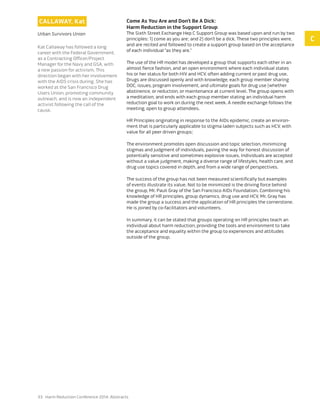 33 Harm Reduction Conference 2014: Abstracts
Callaway, Kat
Urban Survivors Union
Kat Callaway has followed a long
career with the Federal Government,
as a Contracting Officer/Project
Manager for the Navy and GSA, with
a new passion for activism. This
direction began with her involvement
with the AIDS crisis during. She has
worked at the San Francisco Drug
Users Union, promoting community
outreach, and is now an independent
activist following the call of the
cause.
Come As You Are and Don’t Be A Dick:
Harm Reduction in the Support Group
The Sixth Street Exchange Hep C Support Group was based upon and run by two
principles: 1) come as you are; and 2) don’t be a dick. These two principles were,
and are recited and followed to create a support group based on the acceptance
of each individual ”as they are.”
The use of the HR model has developed a group that supports each other in an
almost fierce fashion, and an open environment where each individual states
his or her status for both HIV and HCV, often adding current or past drug use.
Drugs are discussed openly and with knowledge, each group member sharing
DOC, issues, program involvement, and ultimate goals for drug use (whether
abstinence, or reduction, or maintenance at current level. The group opens with
a meditation, and ends with each group member stating an individual harm
reduction goal to work on during the next week. A needle exchange follows the
meeting, open to group attendees.
HR Principles originating in response to the AIDs epidemic, create an environ-
ment that is particularly applicable to stigma laden subjects such as HCV, with
value for all peer driven groups;
The environment promotes open discussion and topic selection, minimizing
stigmas and judgment of individuals, paving the way for honest discussion of
potentially sensitive and sometimes explosive issues. Individuals are accepted
without a value judgment, making a diverse range of lifestyles, health care, and
drug use topics covered in depth, and from a wide range of perspectives.
The success of the group has not been measured scientifically but examples
of events illustrate its value. Not to be minimized is the driving force behind
the group, Mr. Pauli Gray of the San Francisco AIDs Foundation. Combining his
knowledge of HR principles, group dynamics, drug use and HCV, Mr. Gray has
made the group a success and the application of HR principles the cornerstone.
He is joined by co-facilitators and volunteers.
In summary, it can be stated that groups operating on HR principles teach an
individual about harm reduction, providing the tools and environment to take
the acceptance and equality within the group to experiences and attitudes
outside of the group.
C
 