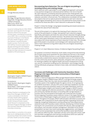 36 Harm Reduction Conference 2014: Abstracts
Carlberg-Racich,
Suzanne
Chicago Recovery Alliance
Co-Author(s):
Dan Bigg, Chicago Recovery Alliance,
Greg Scott, Chicago Recovery Alliance
/ DePaul University,
Matt Curtis, VOCAL-NY,
Daliah Heller, Consultant
Suzanne Carlberg-Racich, PhD, MSPH
has been working with the Chicago
Recovery Alliance for the past
thirteen years, and DePaul University
since 2007. She is currently a Visiting
Assistant Professor in the Master
of Public Health Program, where
she teaches a variety of public
health courses. Prior to her work
with DePaul, Suzanne spent over a
decade working with the Midwest
AIDS Training & Education Center
doing training, evaluation & research
related to HIV and drug use.
Documenting Harm Reduction: The use of digital storytelling in
recording history and creating change.
Harm reduction work is grounded in a non-judgmental approach, and assists
in any positive change as an individual person defines it for him or herself.
Yet, harm reduction is limited by draconian policies that inhibit growth and
interfere with the ability to meet basic needs for sterile injection equipment,
naloxone, and other critical services. This collaborative roundtable will describe
two projects that aim to capture personal experiences with harm reduction
through digital storytelling, and to discuss the potential for these projects to be
a resource for those who work in harm reduction or advocate for change.
Project 1: A Voice for Change: Using digital storytelling and shared narrative to
illustrate the value of harm reduction
The aim of this project is to capture the meaning of harm reduction in the
voices of the participants in a large, metropolitan harm reduction program.
Specifically, participants will share the value of harm reduction through photog-
raphy and the creation of a shared narrative. The photos and shared narrative
will be used to give individuals a voice in the advocacy process as they tell the
story about the critical importance of harm reduction in their lives. The ultimate
goal of the project is to prompt crucial dialogue with national partners who
work in harm reduction or drug reform about the use of digital storytelling in
creating change.
Project 2: U.S. Harm Reduction History: A Collective Digital Storytelling Project
Our purpose is to build an interactive, multi-media, living archive documenting
the 25-years-long social movement for Harm Reduction services in the United
States. The HR History Archive is a user-friendly, collectively generated, and
communally curated online resource intended to serve as (1) a historical refer-
ence for community activists, policy advocates, and grass-roots service provid-
ers working to address the negative health and social consequences of drug
use, and (2) a movement-building tool for information- and strategy-sharing
among individuals and groups involved in local, state, and national drug policy
reform.
Chastain, Ashley
Washington Heights CORNER Project;
CUNY Graduate Center
Co-Author(s):
Sarah Deutsch, Washington Heights
CORNER Project,
Daniel Waits, CUNY School of Public
Health at Hunter College
Ashley Chastain is employed as the
Data Entry Manager at WHCP; she
is also a candidate in the Doctor
of Public Health (DPH) program
at the City University of New York
(CUNY) School of Public Health.
Sarah Deutsch is employed as the
Outreach Program Manager at WHCP.
She received a Bachelor of Arts from
Columbia University.
Daniel Waits is currently in his senior
year as an undergraduate at the City
University of New York (CUNY) School
of Public Health at Hunter College.
Successes and Challenges with Community Hazardous Waste
Mapping in the Upper Manhattan Communities of Washington
Heights and Inwood
Current in-field exchange and in-office syringe disposal options offered by
Washington Heights CORNER Project (WHCP), a syringe exchange program
(SEP) located in New York City, have not eliminated the issue of community
hazardous waste in the neighborhoods the agency serves. An on-going proj-
ect at WHCP, launched in January 2013, aims to decrease needlestick injuries
and reduce community hazardous waste in the Upper Manhattan communi-
ties of Washington Heights and Inwood through changes in WHCP’s hazard-
ous waste mapping and collection procedures, in addition to SEP participant
and community member education surrounding safer syringe disposal. In
Summer 2014, the third phase of the project was conducted and included
formal mapping of hazardous waste collection routes in the Upper Manhattan
communities of Washington Heights and Inwood via a handheld GARMIN¬ GPS
device. Throughout this project, WHCP staff and peers identified successes and
challenges with using word-of-mouth reporting when expanding community
mapping, navigating collaborations and educating local Parks Departments,
seasonal issues with hazardous waste collection, developing a limited-literacy
training for non-conventional use of complex GPS devices, data management
and analysis, and volunteer and peer management. Attendees of this poster
presentation can learn how route tracking, geo-tagged photos, and mapping
via GPS can be incorporated into community hazardous waste identification
and collection efforts by SEPs. Attendees will also come away with certain staff
and volunteer management and training considerations which are useful for
hazardous waste identification and collection efforts.
C
 