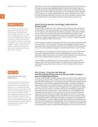 54 Harm Reduction Conference 2014: Abstracts
Conclusion: In this small, hypothesis generating study we saw that moving into
housing in a dense urban neighborhood with high rates of drug selling may
increase the risk of emergency department visits for non-fatal overdose while
housed. Interventions that may mitigate the risk of overdose while in support-
ive housing such as widely available naloxone, tenant education, reduction in
the dose of opioids prescribed in primary care clinics and easier access to effec-
tive drug treatment may all help to reduce this observed increase in risk.
DOBBINS, Sarah
Sarah Dobbins is a public health
researcher and illustrator from
San Francisco. Sarah performs
epidemiological research to study
issues of homelessness. She has
recently developed harm reduction
comics for a mobile clinic serving
the homeless and she is a volunteer
at a DOPE project needle exchange
program. Sarah is involved with
graphic medicine and presented
about public health and comics at
their recent meeting.
Comics for harm reduction: Narratology, Graphic Medicine
& Public Health
Graphic medicine refers to comics and illustrative narratives used by patients
and caregivers in the study and practice of medicine and health care. A comic
can be used as a narrative device that informs, educates, entertains, develops
critical inquiry, and re-frames the experience of health for a reader/viewer.
Comics are one channel through which health communication is possible. The
translation of daily, lived experience into stories can teach through the psycho-
logical and cognitive effects of narrative.
This workshop will explore narratology (the theory of narrative) for public health
communication. I will tie together concepts of narratology and public health,
and showcase a project that uses comics for harm reduction communication for
those who utilize needle exchanges and mobile health clinics in San Francisco.
This workshop is for anyone who wishes to explore comics as a method of com-
munication. Anyone can make a comic! Autobiographical comics, comics as
applied to medicine and other comic formats will be explored. The workshop will
teach three simple binding techniques in a participatory activity.
This workshop has implications for service providers, community outreach
workers, peers, activists and advocates. This workshop will bring a new under-
standing of the way that comics can teach, inform, compel and heal to the
audience.
DODD, Zoe
South Riverdale Community
Health Centre
Zoe Dodd is a harm reduction and
drug user activist with almost a
decade of front line social service
experience in the Downtown East
Side of Toronto. She has been a part
of number of campaigns organizing
around issues of shelter, income,
housing, gentrification and policing.
She is a member of AIDS ACTION
NOW, Toronto Drug Users Union, The
International Network of People Who
Use Drugs, Ontario Coalition Against
Poverty and the Toronto Harm
Reduction Alliance.
’We Live Here’ — Drug Users Not Welcome:
How the targeting of drug users is an effective NIMBY strategy to
push and expand gentrification
The Not-In-My-Backyard (NIMBY) phenomenon often specifically targets people
who use drugs and yet there has been little discourse about the intersection of
gentrification and drug users. By creating a climate of fear around drug use and
the drug user; communities mobilize with developers, resident associations,
police, police liaison committees, politicians, and business improvement asso-
ciations, to displace or block services for people who use drugs (such as metha-
done clinics) and to harass, intimidate, incarcerate, and displace people who
use drugs from their communities. In this workshop I will use examples from
the Downtown Eastside of Toronto to show how a community that was once
neglected and of no interest to middle class people has become a contested
and rapidly gentrifying neighbourhood. People from all socio-economic classes
use drugs and yet poor people who use drugs are among the most vilified and
demonized group in society. Targeting drug users has become an effective tool
and cover for the persecution of poor people. Harm reductionists, housing advo-
cates and drug user activists should be organizing in solidarity with people who
use drugs and their rights to safe affordable housing in their own communities.
D
Dobbins, Sarah (continued)
 