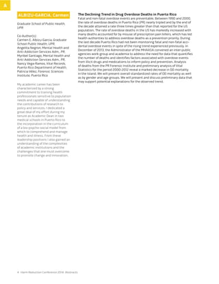 4 Harm Reduction Conference 2014: Abstracts
Albizu-Garcia, Carmen
Graduate School of Public Health,
UPR
Co-Author(s):
Carmen E. Albizu-Garcia, Graduate
School Public Health, UPR,
Angelita Negron, Mental Health and
Anti-Addiction Services Adm., PR,
Myribel Santiago, Mental Health and
Anti-Addiction Services Adm., PR,
Nancy Vega-Ramos, Vital Records,
Puerto Rico Department of Health,
Patricia Vélez, Forensic Sciences
Institute, Puerto Rico
My academic career has been
characterized by a strong
commitment to training health
professionals sensitive to population
needs and capable of understanding
the contributions of research to
policy and services. I dedicated a
great deal of my effort during my
tenure as Academic Dean in two
medical schools in Puerto Rico to
the incorporation in the curriculum
of a bio-psycho-social model from
which to comprehend and manage
health and illness. From these
leadership positions I also gained an
understanding of the complexities
of academic institutions and the
challenges that one must overcome
to promote change and innovation.
The Declining Trend in Drug Overdose Deaths in Puerto Rico
Fatal and non-fatal overdose events are preventable. Between 1990 and 2000,
the rate of overdose deaths in Puerto Rico (PR) nearly tripled and by the end of
the decade attained a rate three times greater than that reported for the US
population. The rate of overdose deaths in the US has markedly increased with
many deaths accounted for by misuse of prescription pain killers, which has led
health authorities to address overdose deaths as a prevention priority. During
the last decade Puerto Rico had not been monitoring fatal and non-fatal acci-
dental overdose events in spite of the rising trend experienced previously. In
December of 2013, the Administrator of the MHAASA convened an inter-public
agencies work-group and academia to address the need for data that quantifies
the number of deaths and identifies factors associated with overdose events
from illicit drugs and medications to inform policy and prevention. Analysis
of deaths from the PR Forensic Institute and preliminary analysis of Vital
Statistics for the period 2000-2012 reveal a marked decrease in OD mortality
in the Island. We will present overall standardized rates of OD mortality as well
as by gender and age groups. We will present and discuss preliminary data that
may support potential explanations for the observed trend.
A
 