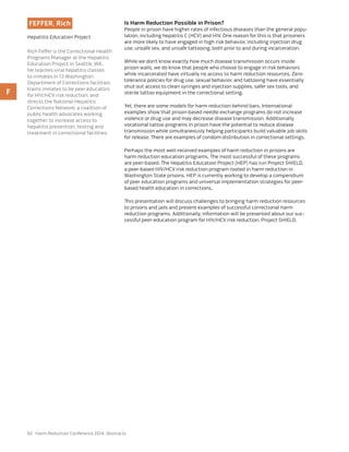 62 Harm Reduction Conference 2014: Abstracts
FEFFER, Rich
Hepatitis Education Project
Rich Feffer is the Correctional Health
Programs Manager at the Hepatitis
Education Project in Seattle, WA.
He teaches viral hepatitis classes
to inmates in 13 Washington
Department of Corrections facilities,
trains inmates to be peer educators
for HIV/HCV risk reduction, and
directs the National Hepatitis
Corrections Network, a coalition of
public health advocates working
together to increase access to
hepatitis prevention, testing and
treatment in correctional facilities.
Is Harm Reduction Possible in Prison?
People in prison have higher rates of infectious diseases than the general popu-
lation, including hepatitis C (HCV) and HIV. One reason for this is that prisoners
are more likely to have engaged in high risk behavior, including injection drug
use, unsafe sex, and unsafe tattooing, both prior to and during incarceration.
While we don’t know exactly how much disease transmission occurs inside
prison walls, we do know that people who choose to engage in risk behaviors
while incarcerated have virtually no access to harm reduction resources. Zero-
tolerance policies for drug use, sexual behavior, and tattooing have essentially
shut out access to clean syringes and injection supplies, safer sex tools, and
sterile tattoo equipment in the correctional setting.
Yet, there are some models for harm reduction behind bars. International
examples show that prison-based needle exchange programs do not increase
violence or drug use and may decrease disease transmission. Additionally,
vocational tattoo programs in prison have the potential to reduce disease
transmission while simultaneously helping participants build valuable job skills
for release. There are examples of condom distribution in correctional settings.
Perhaps the most well-received examples of harm reduction in prisons are
harm reduction education programs. The most successful of these programs
are peer-based. The Hepatitis Education Project (HEP) has run Project SHIELD,
a peer-based HIV/HCV risk reduction program rooted in harm reduction in
Washington State prisons. HEP is currently working to develop a compendium
of peer education programs and universal implementation strategies for peer-
based health education in corrections.
This presentation will discuss challenges to bringing harm reduction resources
to prisons and jails and present examples of successful correctional harm
reduction programs. Additionally, information will be presented about our suc-
cessful peer-education program for HIV/HCV risk reduction, Project SHIELD.
F
 