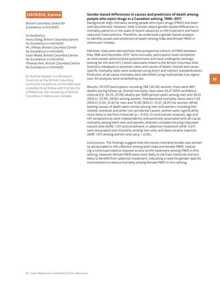 81 Harm Reduction Conference 2014: Abstracts
HAYASHI, Kanna
British Columbia Centre for
Excellence in HIV/AIDS
Co-Author(s):
Huiru Dong, British Columbia Centre
for Excellence in HIV/AIDS,
M-J Milloy, British Columbia Centre
for Excellence in HIV/AIDS,
Evan Wood, British Columbia Centre
for Excellence in HIV/AIDS,
Thomas Kerr, British Columbia Centre
for Excellence in HIV/AIDS
Dr. Kanna Hayashi is a Research
Scientist at the British Columbia
Centre for Excellence in HIV/AIDS and
a postdoctoral fellow with the faculty
of Medicine, the University of British
Columbia in Vancouver, Canada.
Gender-based differences in causes and predictors of death among
people who inject drugs in a Canadian setting, 1996–2011
Background: High mortality among people who inject drugs (PWID) has been
well documented. However, little is known about gender-based differences in
mortality patterns in the wake of recent advances in HIV treatment and harm
reduction interventions. Therefore, we undertook a gender-based analysis
to identify causes and predictors of death among male and female PWID in
Vancouver, Canada.
Methods: Data were derived from two prospective cohorts of PWID between
May 1996 and December 2011. Semi-annually, participants have completed
an interviewer-administered questionnaire and have undergone serologic
testing for HIV and HCV. Cohort data were linked to the British Columbia Vital
Statistics database to ascertain rates and causes of death. Overall and cause-
specific mortality rates were analyzed using direct and indirect standardization.
Predictors of all-cause mortality were identified using multivariate Cox regres-
sion. All analyses were stratified by sex.
Results: Of 2317 participants including 794 (34.3%) women, there were 483
deaths during follow-up. Overall mortality rates were 33.21 (95% confidence
interval [CI]: 29.74_37.09) deaths per 1000 person-years among men and 30.12
(95% CI: 25.99_34.92) among women. Standardized mortality ratios were 7.28
(95% CI: 6.50_8.14) for men and 15.56 (95% CI: 13.31_18.07) for women. While
leading causes of death were similar among men and women, including HIV-
related, overdose and other non-accidental causes, women were significantly
more likely to die from homicide (p < 0.05). In multivariate analyses, age and
HIV seropositivity were independently and positively associated with all-cause
mortality among both men and women, whereas unstable housing (adjusted
hazard ratio [AHR]: 1.37) and enrollment in addiction treatment (AHR: 0.67)
were associated with mortality among men only, and daily cocaine injection
(AHR: 1.67) among women only (all p < 0.05).
Conclusions: The findings suggest that the excess mortality burden was primar-
ily attributable to HIV infection among both male and female PWID, indicat-
ing a continued need to improve access to HIV treatment among PWID in this
setting. However, female PWID were more likely to die from homicide and less
likely to benefit from addiction treatment, indicating a need for gender-specific
interventions to reduce mortality among female PWID in this setting.
H
 