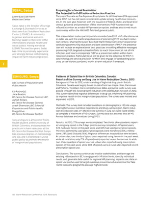 90 Harm Reduction Conference 2014: Abstracts
IQBAL, Sadat
Lower East Side Harm
Reduction Center
Sadat Iqbal is the Director of Syringe
Exchange & Outreach Services at
the Lower East Side Harm Reduction
Center (LESHRC). A community
organizer and social worker in
training, Sadat is interested in the
intersections of public health and
social justice. Having worked at
LESHRC for over four years, Sadat
has come to personally experience
and strongly believe in the healing
impact of harm reduction practice.
Preparing for a Sexual Revolution:
The Potential for PrEP in Harm Reduction Practice
The use of Truvada as Pre-Exposure Prophylaxis for HIV has been FDA-approved
since 2012, but has not seen considerable uptake among health care consum-
ers. In the past year, however, with the issuance of federal, state, and local-level
clinical guidance and promotion of this intervention, PrEP has received sig-
nificant attention as a viable HIV prevention option, and has also stirred much
controversy within the HIV/AIDS field and general public.
This presentation invites participants to consider how PrEP shifts the discourse
on safer sex, and the practical applications of promoting PrEP in a harm reduc-
tion context. Sharing the Lower East Side Harm Reduction Center’s experience
conducting community education and care coordination of PrEP, the presenta-
tion will include an exploration of best practices in crafting effective messages
promoting PrEP, targeted outreach efforts to reach those most at risk of HIV
infection, and how to incorporate PrEP as a prevention option within harm
reduction practice. Particular focus will be given to the potential for PrEP in
case-finding and service provision for MSM who engage in ‘barebacking’ prac-
tices, or sex without condoms, within a harm reduction framework.
ISHIGURO, Sonya
UBC School of Population and
Public Health
Co-Author(s):
Jane Buxton,
BC Centre for Disease Control, UBC,
Ashraf Amlani,
BC Centre for Disease Control,
Arash Shamsian,UBC School of
Population and Public Health,
Margot Kuo,
BC Centre for Disease Control
Sonya Ishiguro is a Master of Public
Health student at the University of
British Columbia, and completed her
practicum in harm reduction at the
BC Centre for Disease Control. Sonya
has previous degrees in microbiology
and law, and is interested in using
public policy to promote the health
of marginalized populations.
Patterns of Opioid Use in British Columbia, Canada:
Results of the Survey on Drug Use in Harm Reduction Clients, 2013
Background: Prior to 2012, understanding of high-risk drug use in British
Columbia, Canada was largely based on data from two major cities, Vancouver
and Victoria. To obtain more comprehensive data, a province-wide survey was
piloted through the existing harm reduction (HR) distribution network in 2012.
This survey identified regional differences in drug use, informing HR planning
to improve health in this marginalized population. The survey was revised and
expanded in 2013.
Methods: The survey tool included questions on demographics, HR site usage,
sharing behaviour, overdose experiences and drug use by region. Harm reduc-
tion distribution sites (n=34) received surveys in July 2013 and had 8 weeks
to complete a maximum of 40 surveys. Survey data was entered into an MS
Access database and analyzed using SPSS.
Results: In 2013, 779 surveys were completed. Two thirds of respondents report-
ed using any opioid in the 7 days prior to survey completion. Of opioid users,
53% had used heroin in the past week, and 82% had used prescription opioids.
The most commonly used prescription opioids were morphine (30%), metha-
done (24%) and Dilaudid (18%). Regional differences in opioid use were evident.
At urban sites, two thirds of opioid users reported using heroin in the past week,
while at rural sites only 21% of opioid users reported recent heroin use. In addi-
tion, three quarters of opioid users at urban sites reported using prescription
opioids in the past week, while 98% of opioid users at rural sites reported recent
prescription opioid use.
Conclusions: The survey continues to involve stakeholders and leverage the
existing HR network in BC, to engage with HR site clients, identify individual
needs, and generate data useful for regional HR planning. In particular, data on
opioid use can be used to target overdose prevention education like the Take
Home Naloxone program to areas of highest need.
I
 