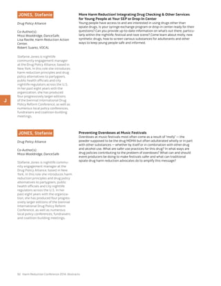 92 Harm Reduction Conference 2014: Abstracts
JONES, Stefanie
Drug Policy Alliance
Co-Author(s):
Missi Wooldridge, DanceSafe,
Lisa Raville, Harm Reduction Action
Center,
Robert Suarez, VOCAL
Stefanie Jones is nightlife
community engagement manager
at the Drug Policy Alliance, based in
New York. In this role she introduces
harm reduction principles and drug
policy alternatives to partygoers,
public health officials and city
nightlife regulators across the U.S.
In her past eight years with the
organization, she has produced
four progressively larger editions
of the biennial International Drug
Policy Reform Conference, as well as
numerous local policy conferences,
fundraisers and coalition-building
meetings.
More Harm Reduction! Integrating Drug Checking & Other Services
for Young People at Your SEP or Drop-In Center
Young people have access to and are interested in using drugs other than
opiate drugs. Is your syringe exchange program or drop-in center ready for their
questions? Can you provide up-to-date information on what’s out there, particu-
larly within the nightlife, festival and rave scene? Come learn about molly, new
synthetic drugs, how to screen various substances for adulterants and other
ways to keep young people safe and informed.
JONES, Stefanie
Drug Policy Alliance
Co-Author(s):
Missi Wooldridge, DanceSafe
Stefanie Jones is nightlife commu-
nity engagement manager at the
Drug Policy Alliance, based in New
York. In this role she introduces harm
reduction principles and drug policy
alternatives to partygoers, public
health officials and city nightlife
regulators across the U.S. In her
past eight years with the organiza-
tion, she has produced four progres-
sively larger editions of the biennial
International Drug Policy Reform
Conference, as well as numerous
local policy conferences, fundraisers
and coalition-building meetings.
Preventing Overdoses at Music Festivals
Overdoses at music festivals most often come as a result of “molly” — the
powder supposed to be the drug MDMA but often adulterated wholly or in part
with other substances — whether by itself or in combination with other drug
and alcohol use. What are safer use practices for this drug? In what ways are
drug policies contributing to the problem of overdoses? What can and should
event producers be doing to make festivals safer and what can traditional
opiate drug harm reduction advocates do to amplify this message?
J
 