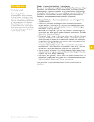 95 Harm Reduction Conference 2014: Abstracts
KELLOGG, Scott
New York University
Scott Kellogg, PhD, is a
Psychotherapist at the Chairwork/
Schema Therapy Treatment Project
and a Clinical Assistant Professor in
the New York University Department
of Psychology. He is the President-
Elect of the Division on Addictions
of the New York State Psychological
Association and one of the Directors
of the Harm Reduction and Mental
Health Project at NYU.
Toward a Humanistic Addiction Psychotherapy
Drawing on the wisdom and insights of Harm Reduction Psychotherapy, Relapse
Prevention, Gestalt Chairwork, Schema Mode Therapy, and other psychologi-
cal approaches, I have been engaged in an on-going project to create a model
of Addiction Psychotherapy that is humanistic, progressive, and effective. This
presentation will introduce this model to the participants. At present, this
therapeutic work is centered on these treatment components:
•	 Therapeutic Alliance — The therapeutic alliance is seen as being central to
any addiction work.
•	 Gradualism — While the ultimate goals of the work are to help patients
achieve abstinence, moderation, or a non-addictive relationship with their
substances, this is done within a Gradualist framework in which change is
fostered one small step at a time.
•	 Multiplicity and Complexity — patients are understood as containing many
parts, voices, and selves and the patient’s problems and strengths are under-
stood within this vision of the self.
•	 Motivational Work — Using the Decisional Balance and the Gestalt Chairwork
Technique, enactments are created that allow the parts that are invested
in the continued use of substances to encounter the parts that want some-
thing different. Personally meaningful solutions begin to emerge out of the
creative encounter of these polarities.
•	 Horizontal and Vertical Dimensions — The work alternates between the
horizontal work — which addresses the problematic use of drugs — and the
vertical work — which works with the underlying pain and anguish.
•	 The Full Range of Techniques — The therapy draws on the full range of harm
reduction, relational, cognitive, behavioral, existential, and experiential tech-
niques to help foster change and healing.
•	 Contingency Management — The use of Positive Reinforcement systems is a
foundational component of this therapy as it is a deeply empowering way to
help patients begin the journey of change and recovery.
Time permitting, clinicians will be invited to consult on difficult clinical
situations.
K
 