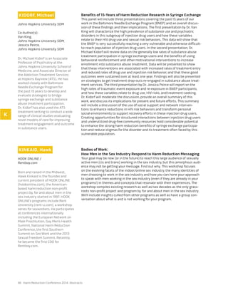 96 Harm Reduction Conference 2014: Abstracts
KIDORF, Michael
Johns Hopkins University SOM
Co-Author(s):
Van King,
Johns Hopkins University SOM,
Jessica Peirce,
Johns Hopkins University SOM
Dr. Michael Kidorf is an Associate
Professor of Psychiatry at the
Johns Hopkins University School of
Medicine, and Associate Director of
the Addiction Treatment Services
at Hopkins Bayview (ATS). He has
worked closely with Baltimore
Needle Exchange Program for
the past 15 years to develop and
evaluate strategies to bridge
syringe exchange and substance
abuse treatment participation.
Dr. Kidorf has also used the ATS
treatment setting to conduct a wide
range of clinical studies evaluating
novel models of care for improving
treatment engagement and outcome
in substance users.
Benefits of 15-Years of Harm Reduction Research in Syringe Exchange
This panel will include three presentations covering the past 15 years of our
work in the Baltimore Needle Exchange Program (BNEP) and an overall discus-
sion of these findings and their implications. The first presentation by Dr. Van
King will characterize the high prevalence of substance use and psychiatric
disorders in this subgroup of injection drug users and how these variables
relate to their HIV drug use and sexual risk behaviors. This data will show that
the BNEP is very successfully reaching a very vulnerable and otherwise difficult-
to-reach population of injection drug users. In the second presentation, Dr.
Michael Kidorf will review data on the generally low rates of substance abuse
treatment participation in syringe exchange users and the benefits of using
behavioral reinforcement and other motivational interventions to increase
enrollment into substance abuse treatment. Data will be presented to show
that these interventions are associated with increased rates of treatment entry
and reduced rates of drug use and injection risk behavior, and that these good
outcomes were sustained over at least one year. Findings will also be presented
on strategies to get treatment drop-outs re-engaged in substance abuse treat-
ment services. The third presentation by Dr. Jessica Peirce will report on the
high rates of traumatic event exposure and re-exposure in BNEP participants,
and how these variables relate to drug use, HIV risks, and treatment-seeking.
Dr. Kidorf will moderate the discussion, provide an overall summary of this
work, and discuss its implications for present and future efforts. This summary
will include a discussion of the use of social support and network interven-
tions to enhance reductions in HIV risk behaviors and transform personal
social environments to support recovery efforts in these injection drug users.
Creating opportunities for structured interactions between injection drug users
and underutilized drug-free community resources hold considerable potential
to enhance the strong harm reduction benefits of syringe exchange participa-
tion and reduce stigmas for the disorder and its treatment often faced by this
vulnerable population.
KINKAID, Hawk
HOOK ONLINE /
Rentboy.com
Born and raised in the Midwest,
Hawk Kinkaid is the founder and
current president of HOOK ONLINE
(hookonline.com), the American-
based harm reduction non-profit
project by, for and about men in the
sex industry started in 1997. HOOK
ONLINE’s programs include Rent
University (rent-u.com), a workshop
series for sexworkers. He participates
at conferences internationally
including the European Network on
Male Prostitution, Gay Men’s Health
Summit, National Harm Reduction
Conference, the first Southern
Summit on Sex Work and the 2013
Sexual Freedom Summit. Recently,
he became the first COO for
Rentboy.com.
Bodies of Work:
How Men in the Sex Industry Respond to Harm Reduction Messaging
Your goal may be now (or in the future) to reach this large audience of sexually
active men (cis and trans) working in the sex industry, but this amorphous audi-
ence may not be getting your message. Find out why. This workshop focuses
on the evolving facets of the indoor/online sex industry, the many identities of
men choosing to work in the sex industry and how you can hone your approach
to speak with men working in the sex industry (even if they are already in your
programs!) in themes and concepts that resonate with their experiences. The
workshop compiles existing research as well as two decades as the only grass-
roots non-profit project and program by, for and about men in the sex industry.
We’ll include insights culled from other programs as well as have a group con-
versation about what is and is not working for your program.
K
 