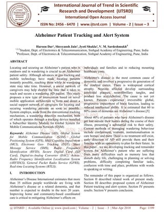 @ IJTSRD | Available Online @ www.ijtsrd.com
ISSN No: 2456
International
Research
Alzheimer Patient Tracking and Alert System
Haroon Dar¹, Shreyansh Jain²
1,2,3
Student, Dept. of Electronics & Telecommunication, Sinhg
4
Professor, Dept. of Electronics & Telecommunication, Sinhgad Academy
ABSTRACT
Locating and securing an Alzheimer’s patient who is
outdoors and in wandering is crucial to an Alzheimer
patient safety. Although advances in geo tracking and
mobile technology have made locating patients
instantly possible, reaching them while in wandering
state may take time. However, a social network of
caregivers may help shorten the time that it takes to
reach and secure a wandering AD patient. This study
proposes a new type of intervention based on novel
mobile application architecture to form and direct a
social support network of caregivers for locating and
securing wandering patients as soon as possible.
System employs, aside from the conventional tracking
mechanism, a wandering detection mechanism, both
of which operates through a tracking device installed
a Subscriber Identity Module for Global System for
Mobile Communications Network (GSM).
Keywords: Alzheimer Disease (AD), Global System
for Mobile Communication (GSM), Global
Positioning System (GPS), Mild Cognitive Impairment
(MCI), Electronic Geo- Tracking (EGT), Short
Message Service (SMS), Radio Frequency
Identification (RFID), Secure Digital Card (SD
Card), Digital-to-Analog Converter (DAC), Active
Radio Frequency Identification Localization System
(ARFIDLS), General Packet Radio Service (GPRS),
Real-time Locating Systems (RTLS).
I. INTRODUCTION
Alzheimer’s Disease International estimates that more
than 35 million people worldwide are living with
Alzheimer’s disease or a related dementia, and that
number is expected to double in the next 20 years.
Improving home and community-based coordinated
care is critical to mitigating Alzheimer’s effects on
@ IJTSRD | Available Online @ www.ijtsrd.com | Volume – 2 | Issue – 3 | Mar-Apr 2018
ISSN No: 2456 - 6470 | www.ijtsrd.com | Volume
International Journal of Trend in Scientific
Research and Development (IJTSRD)
International Open Access Journal
Alzheimer Patient Tracking and Alert System
, Shreyansh Jain², Jyoti Shukla³, V. M. Sardeshmukh
Telecommunication, Sinhgad Academy of Engineering, Pune, India
Dept. of Electronics & Telecommunication, Sinhgad Academy of Engineering, Pune
Locating and securing an Alzheimer’s patient who is
crucial to an Alzheimer
patient safety. Although advances in geo tracking and
mobile technology have made locating patients
instantly possible, reaching them while in wandering
state may take time. However, a social network of
he time that it takes to
reach and secure a wandering AD patient. This study
proposes a new type of intervention based on novel
mobile application architecture to form and direct a
social support network of caregivers for locating and
tients as soon as possible.
System employs, aside from the conventional tracking
mechanism, a wandering detection mechanism, both
of which operates through a tracking device installed
a Subscriber Identity Module for Global System for
(GSM).
Alzheimer Disease (AD), Global System
for Mobile Communication (GSM), Global
Positioning System (GPS), Mild Cognitive Impairment
Tracking (EGT), Short
Message Service (SMS), Radio Frequency
FID), Secure Digital Card (SD
Analog Converter (DAC), Active-
Radio Frequency Identification Localization System
(ARFIDLS), General Packet Radio Service (GPRS),
nal estimates that more
than 35 million people worldwide are living with
Alzheimer’s disease or a related dementia, and that
number is expected to double in the next 20 years.
based coordinated
zheimer’s effects on
individuals and families and to reducing mounting
healthcare costs.
Alzheimer's disease is the most common cause of
dementia, and involves a progressive de generation of
the cerebral cortex. There is widespread cortical
atrophy. Neurons affected develop surrounding
amyloidal plaques, neurofibrillary tangles, and
produce less acetylcholine. The cause is not yet
known. Patients experience irreversible global,
progressive impairment of brain function, leading to
reduced intellectual ability. It is estimated that 60 to
80% cases of dementia are Alzheimer’s disease.[5]
About 40% of patients who have Alzheimer's disease
get lost outside their homes during the course of their
illness, presenting a substantial risk to their safety.
Current methods of managing wandering behaviour
include confinement, restraint, institutionalisation in
care homes, and more There is no treatment still exist,
early detection of AD still provide them and their
families with an opportunity to plan for their future
this paper , we are developing tracking and remainder
system for Alzheimer’s patient who are suffering
from many difficulties such as memory loss that
disturb daily life, challenging in planning or solving
problems, difficulty completing familiar task
confusion with time and place, problems with words
in speaking or writing.
The remainder of this paper is organized as follows.
Section II described related work of present study.
Section III describes proposed system of Alzheimer
Patient tracking and alert system. Section IV presents
results. Section V presents conclusion.
Apr 2018 Page: 1199
6470 | www.ijtsrd.com | Volume - 2 | Issue – 3
Scientific
(IJTSRD)
International Open Access Journal
Alzheimer Patient Tracking and Alert System
, V. M. Sardeshmukh4
f Engineering, Pune, India
f Engineering, Pune, India
individuals and families and to reducing mounting
Alzheimer's disease is the most common cause of
dementia, and involves a progressive de generation of
the cerebral cortex. There is widespread cortical
ons affected develop surrounding
amyloidal plaques, neurofibrillary tangles, and
produce less acetylcholine. The cause is not yet
known. Patients experience irreversible global,
progressive impairment of brain function, leading to
ity. It is estimated that 60 to
80% cases of dementia are Alzheimer’s disease.[5]
About 40% of patients who have Alzheimer's disease
get lost outside their homes during the course of their
illness, presenting a substantial risk to their safety.
methods of managing wandering behaviour
include confinement, restraint, institutionalisation in
There is no treatment still exist,
early detection of AD still provide them and their
families with an opportunity to plan for their future. In
this paper , we are developing tracking and remainder
system for Alzheimer’s patient who are suffering
from many difficulties such as memory loss that
disturb daily life, challenging in planning or solving
problems, difficulty completing familiar tasks,
confusion with time and place, problems with words
The remainder of this paper is organized as follows.
Section II described related work of present study.
Section III describes proposed system of Alzheimer
lert system. Section IV presents
results. Section V presents conclusion.
 