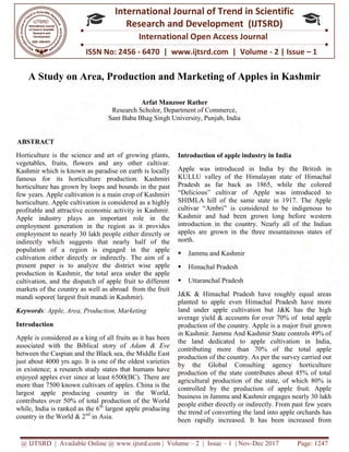 @ IJTSRD | Available Online @ www.ijtsrd.com
ISSN No: 2456
International
Research
A Study on Area, Production and Marketing of Apples in Kashmir
Research Scholor, Department of Commerce,
Sant Baba Bhag Singh University, Punjab, India
ABSTRACT
Horticulture is the science and art of growing plants,
vegetables, fruits, flowers and any other cultivar.
Kashmir which is known as paradise on earth is locally
famous for its horticulture production. Kashmiri
horticulture has grown by loops and bounds in
few years. Apple cultivation is a main crop of Kashmiri
horticulture. Apple cultivation is considered as a highly
profitable and attractive economic activity in Kashmir.
Apple industry plays an important role in the
employment generation in the region as it provides
employment to nearly 30 lakh people either directly or
indirectly which suggests that nearly half of the
population of a region is engaged in the apple
cultivation either directly or indirectly. The aim of a
present paper is to analyze the district wise apple
production in Kashmir, the total area under the apple
cultivation, and the dispatch of apple fruit to different
markets of the country as well as abroad from the fruit
mandi sopore( largest fruit mandi in Kashmir).
Keywords: Apple, Area, Production, Marketing
Introduction
Apple is considered as a king of all fruits as it has been
associated with the Biblical story of Adam & Eve
between the Caspian and the Black sea, the Middle East
just about 4000 yrs ago. It is one of the oldest varieties
in existence; a research study states that humans have
enjoyed apples ever since at least 6500(BC)
more than 7500 known cultivars of apples. China is the
largest apple producing country in the World,
contributes over 50% of total production of the World
while, India is ranked as the 6th
largest apple producing
country in the World & 2nd
in Asia.
@ IJTSRD | Available Online @ www.ijtsrd.com | Volume – 2 | Issue – 1 | Nov-Dec 2017
ISSN No: 2456 - 6470 | www.ijtsrd.com | Volume
International Journal of Trend in Scientific
Research and Development (IJTSRD)
International Open Access Journal
A Study on Area, Production and Marketing of Apples in Kashmir
Arfat Manzoor Rather
Research Scholor, Department of Commerce,
Sant Baba Bhag Singh University, Punjab, India
Horticulture is the science and art of growing plants,
vegetables, fruits, flowers and any other cultivar.
Kashmir which is known as paradise on earth is locally
famous for its horticulture production. Kashmiri
horticulture has grown by loops and bounds in the past
few years. Apple cultivation is a main crop of Kashmiri
horticulture. Apple cultivation is considered as a highly
profitable and attractive economic activity in Kashmir.
Apple industry plays an important role in the
egion as it provides
e either directly or
suggests that nearly half of the
population of a region is engaged in the apple
cultivation either directly or indirectly. The aim of a
the district wise apple
production in Kashmir, the total area under the apple
cultivation, and the dispatch of apple fruit to different
markets of the country as well as abroad from the fruit
mandi sopore( largest fruit mandi in Kashmir).
, Area, Production, Marketing
Apple is considered as a king of all fruits as it has been
Adam & Eve
between the Caspian and the Black sea, the Middle East
just about 4000 yrs ago. It is one of the oldest varieties
in existence; a research study states that humans have
es ever since at least 6500(BC). There are
of apples. China is the
largest apple producing country in the World,
contributes over 50% of total production of the World
largest apple producing
Introduction of apple industry in Indi
Apple was introduced in India by the British in
KULLU valley of the Himalayan state of Himachal
Pradesh as far back as 1865, while the colored
“Delicious” cultivar of Apple was introduced to
SHIMLA hill of the same state in 1917. The Apple
cultivar “Ambri” is considered to be indigenous to
Kashmir and had been grown long before western
introduction in the country. Nearly all of the Indian
apples are grown in the three mountainous states of
north.
 Jammu and Kashmir
 Himachal Pradesh
 Uttaranchal Pradesh
J&K & Himachal Pradesh have roughly equal areas
planted to apple even Himachal Pradesh have more
land under apple cultivation but J&K has the high
average yield & accounts for over 70% of total apple
production of the country. Apple is a major fruit grown
in Kashmir. Jammu And Kashmir State controls 49% of
the land dedicated to apple cultivation in India,
contributing more than 70% of the total apple
production of the country. As per the survey carried out
by the Global Consulting agency horticulture
production of the state contributes about 45% of total
agricultural production of the state, of which 80% is
controlled by the production of apple fruit. Apple
business in Jammu and Kashmir engages nearly 30 lakh
people either directly or indirectly. From past few
the trend of converting the land into apple orchards has
been rapidly increased. It has been increased from
Dec 2017 Page: 1247
| www.ijtsrd.com | Volume - 2 | Issue – 1
Scientific
(IJTSRD)
International Open Access Journal
A Study on Area, Production and Marketing of Apples in Kashmir
Introduction of apple industry in India
Apple was introduced in India by the British in
KULLU valley of the Himalayan state of Himachal
Pradesh as far back as 1865, while the colored
“Delicious” cultivar of Apple was introduced to
SHIMLA hill of the same state in 1917. The Apple
i” is considered to be indigenous to
Kashmir and had been grown long before western
introduction in the country. Nearly all of the Indian
apples are grown in the three mountainous states of
& Himachal Pradesh have roughly equal areas
planted to apple even Himachal Pradesh have more
land under apple cultivation but J&K has the high
average yield & accounts for over 70% of total apple
production of the country. Apple is a major fruit grown
Kashmir. Jammu And Kashmir State controls 49% of
the land dedicated to apple cultivation in India,
contributing more than 70% of the total apple
production of the country. As per the survey carried out
by the Global Consulting agency horticulture
on of the state contributes about 45% of total
agricultural production of the state, of which 80% is
controlled by the production of apple fruit. Apple
business in Jammu and Kashmir engages nearly 30 lakh
people either directly or indirectly. From past few years
the trend of converting the land into apple orchards has
been rapidly increased. It has been increased from
 